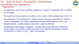 Aggregation
✔ Consider that , each faculty guiding a student on a project is required to file a monthly
review report.
✔ We model the review report as an entity review_report, with a primary key review_id.
✔ One alternative for recording the ( student, project, faculty) combination to which a
review corresponds is to create a quaternary (4-way) relationship set review_for
between faculty , student, project, and review_report evaluation.
✔ A quaternary relationship is required—a binary relationship between student and
review report, for example, would not permit us to represent the (project, faculty)
combination to which a review_ report corresponds.
13-02-2022
Dr.B.Muruganantham Associate
Professor / C.Tech
93
S-8 SLO-1 & SLO-2 : Extended ER - Generalization,
Specialization and Aggregation
 
