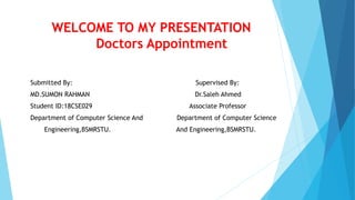 WELCOME TO MY PRESENTATION
Doctors Appointment
Submitted By: Supervised By:
MD.SUMON RAHMAN Dr.Saleh Ahmed
Student ID:18CSE029 Associate Professor
Department of Computer Science And Department of Computer Science
Engineering,BSMRSTU. And Engineering,BSMRSTU.
 