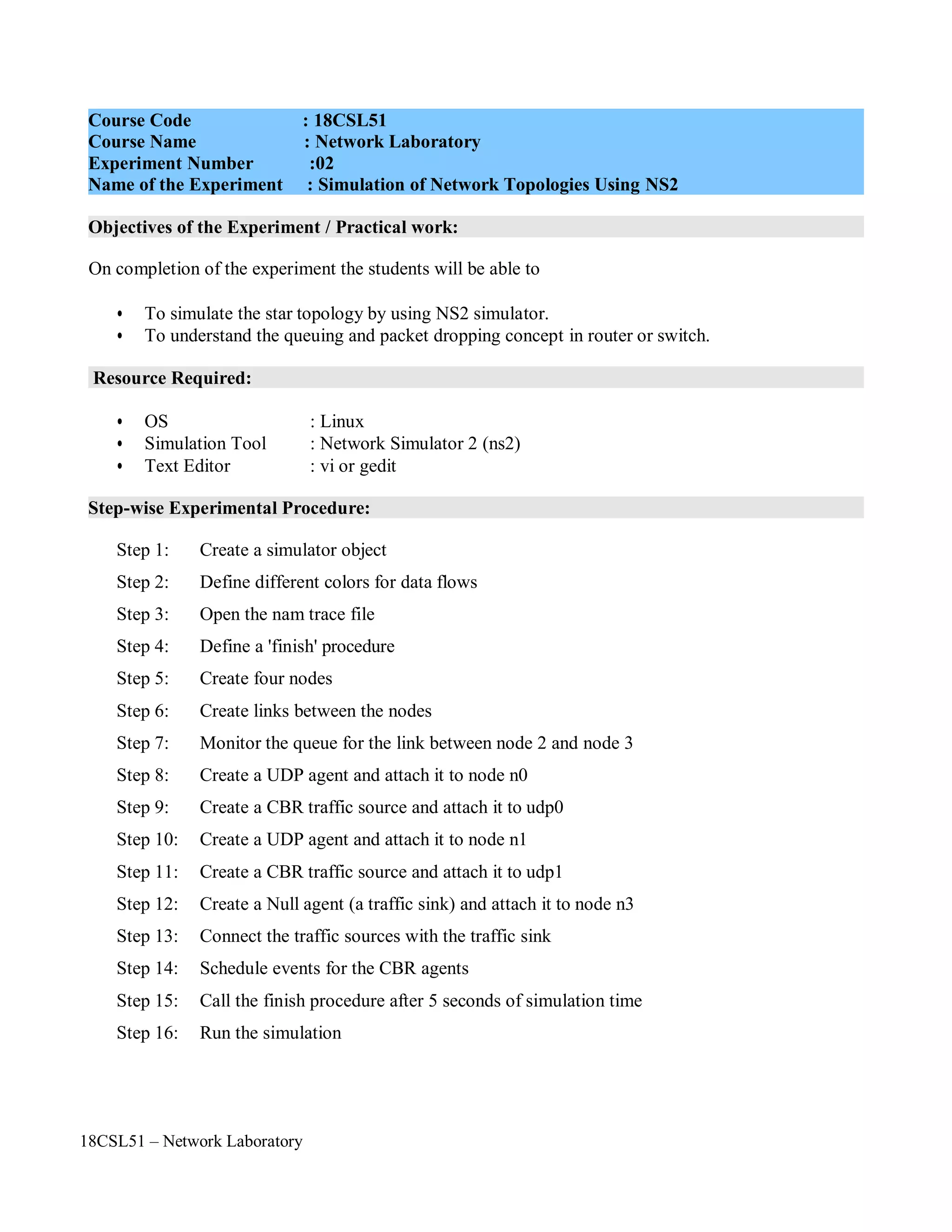 18CSL51 – Network Laboratory
Objectives of the Experiment / Practical work:
Resource Required:
Step-wise Experimental Procedure:
On completion of the experiment the students will be able to
• To simulate the star topology by using NS2 simulator.
• To understand the queuing and packet dropping concept in router or switch.
• OS : Linux
• Simulation Tool : Network Simulator 2 (ns2)
• Text Editor : vi or gedit
Step 1: Create a simulator object
Step 2: Define different colors for data flows
Step 3: Open the nam trace file
Step 4: Define a 'finish' procedure
Step 5: Create four nodes
Step 6: Create links between the nodes
Step 7: Monitor the queue for the link between node 2 and node 3
Step 8: Create a UDP agent and attach it to node n0
Step 9: Create a CBR traffic source and attach it to udp0
Step 10: Create a UDP agent and attach it to node n1
Step 11: Create a CBR traffic source and attach it to udp1
Step 12: Create a Null agent (a traffic sink) and attach it to node n3
Step 13: Connect the traffic sources with the traffic sink
Step 14: Schedule events for the CBR agents
Step 15: Call the finish procedure after 5 seconds of simulation time
Step 16: Run the simulation
Course Code : 18CSL51
Course Name : Network Laboratory
Experiment Number :02
Name of the Experiment : Simulation of Network Topologies Using NS2
 