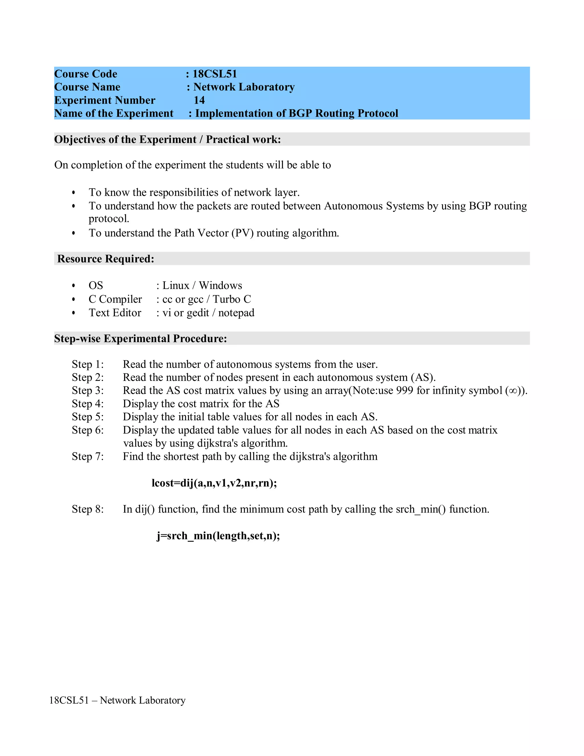 18CSL51 – Network Laboratory
Objectives of the Experiment / Practical work:
Resource Required:
Step-wise Experimental Procedure:
On completion of the experiment the students will be able to
• To know the responsibilities of network layer.
• To understand how the packets are routed between Autonomous Systems by using BGP routing
protocol.
• To understand the Path Vector (PV) routing algorithm.
• OS : Linux / Windows
• C Compiler : cc or gcc / Turbo C
• Text Editor : vi or gedit / notepad
Step 1: Read the number of autonomous systems from the user.
Step 2: Read the number of nodes present in each autonomous system (AS).
Step 3: Read the AS cost matrix values by using an array(Note:use 999 for infinity symbol (∞)).
Step 4: Display the cost matrix for the AS
Step 5: Display the initial table values for all nodes in each AS.
Step 6: Display the updated table values for all nodes in each AS based on the cost matrix
values by using dijkstra's algorithm.
Step 7: Find the shortest path by calling the dijkstra's algorithm
lcost=dij(a,n,v1,v2,nr,rn);
Step 8: In dij() function, find the minimum cost path by calling the srch_min() function.
j=srch_min(length,set,n);
Course Code : 18CSL51
Course Name : Network Laboratory
Experiment Number 14
Name of the Experiment : Implementation of BGP Routing Protocol
 