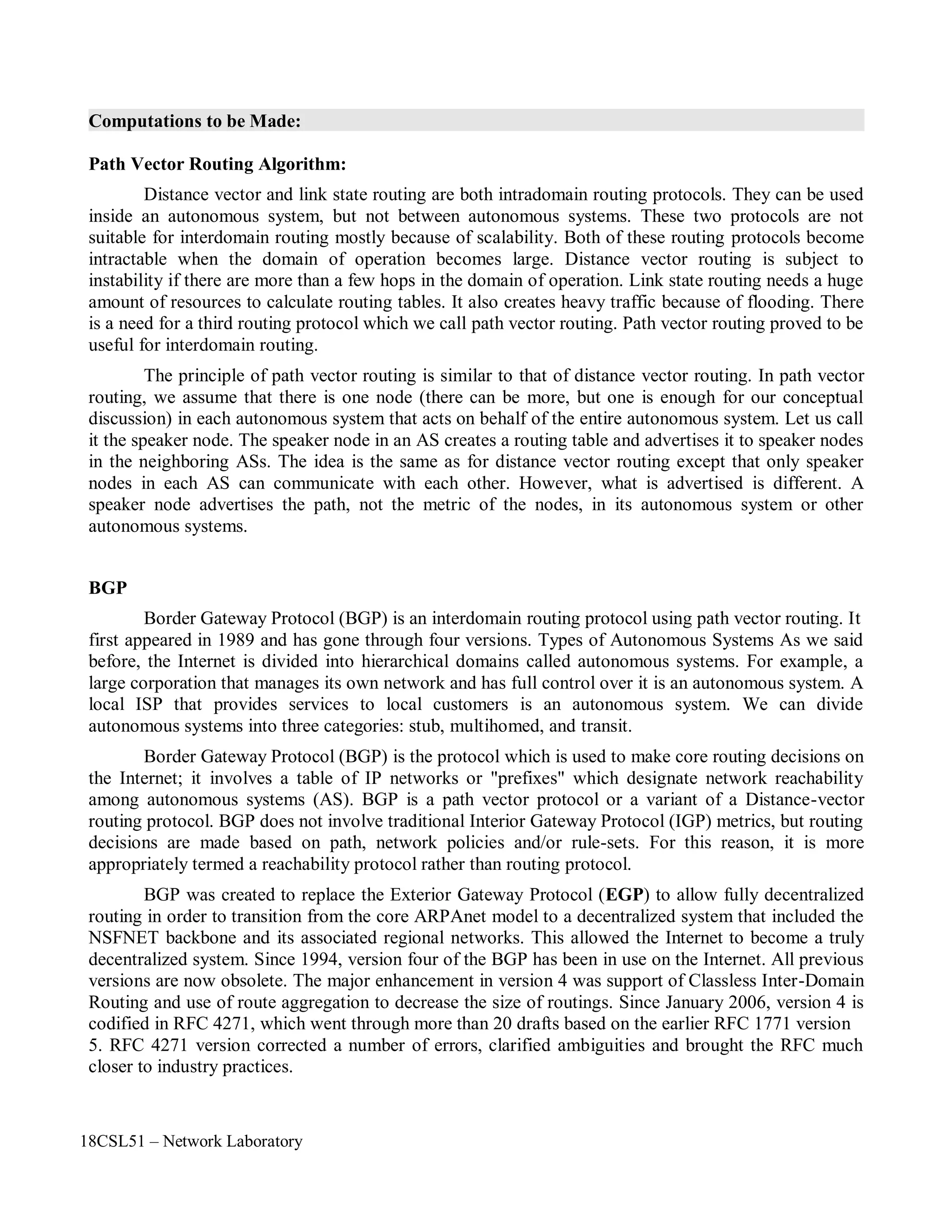 18CSL51 – Network Laboratory
Computations to be Made:
Path Vector Routing Algorithm:
Distance vector and link state routing are both intradomain routing protocols. They can be used
inside an autonomous system, but not between autonomous systems. These two protocols are not
suitable for interdomain routing mostly because of scalability. Both of these routing protocols become
intractable when the domain of operation becomes large. Distance vector routing is subject to
instability if there are more than a few hops in the domain of operation. Link state routing needs a huge
amount of resources to calculate routing tables. It also creates heavy traffic because of flooding. There
is a need for a third routing protocol which we call path vector routing. Path vector routing proved to be
useful for interdomain routing.
The principle of path vector routing is similar to that of distance vector routing. In path vector
routing, we assume that there is one node (there can be more, but one is enough for our conceptual
discussion) in each autonomous system that acts on behalf of the entire autonomous system. Let us call
it the speaker node. The speaker node in an AS creates a routing table and advertises it to speaker nodes
in the neighboring ASs. The idea is the same as for distance vector routing except that only speaker
nodes in each AS can communicate with each other. However, what is advertised is different. A
speaker node advertises the path, not the metric of the nodes, in its autonomous system or other
autonomous systems.
BGP
Border Gateway Protocol (BGP) is an interdomain routing protocol using path vector routing. It
first appeared in 1989 and has gone through four versions. Types of Autonomous Systems As we said
before, the Internet is divided into hierarchical domains called autonomous systems. For example, a
large corporation that manages its own network and has full control over it is an autonomous system. A
local ISP that provides services to local customers is an autonomous system. We can divide
autonomous systems into three categories: stub, multihomed, and transit.
Border Gateway Protocol (BGP) is the protocol which is used to make core routing decisions on
the Internet; it involves a table of IP networks or "prefixes" which designate network reachability
among autonomous systems (AS). BGP is a path vector protocol or a variant of a Distance-vector
routing protocol. BGP does not involve traditional Interior Gateway Protocol (IGP) metrics, but routing
decisions are made based on path, network policies and/or rule-sets. For this reason, it is more
appropriately termed a reachability protocol rather than routing protocol.
BGP was created to replace the Exterior Gateway Protocol (EGP) to allow fully decentralized
routing in order to transition from the core ARPAnet model to a decentralized system that included the
NSFNET backbone and its associated regional networks. This allowed the Internet to become a truly
decentralized system. Since 1994, version four of the BGP has been in use on the Internet. All previous
versions are now obsolete. The major enhancement in version 4 was support of Classless Inter-Domain
Routing and use of route aggregation to decrease the size of routings. Since January 2006, version 4 is
codified in RFC 4271, which went through more than 20 drafts based on the earlier RFC 1771 version
5. RFC 4271 version corrected a number of errors, clarified ambiguities and brought the RFC much
closer to industry practices.
 