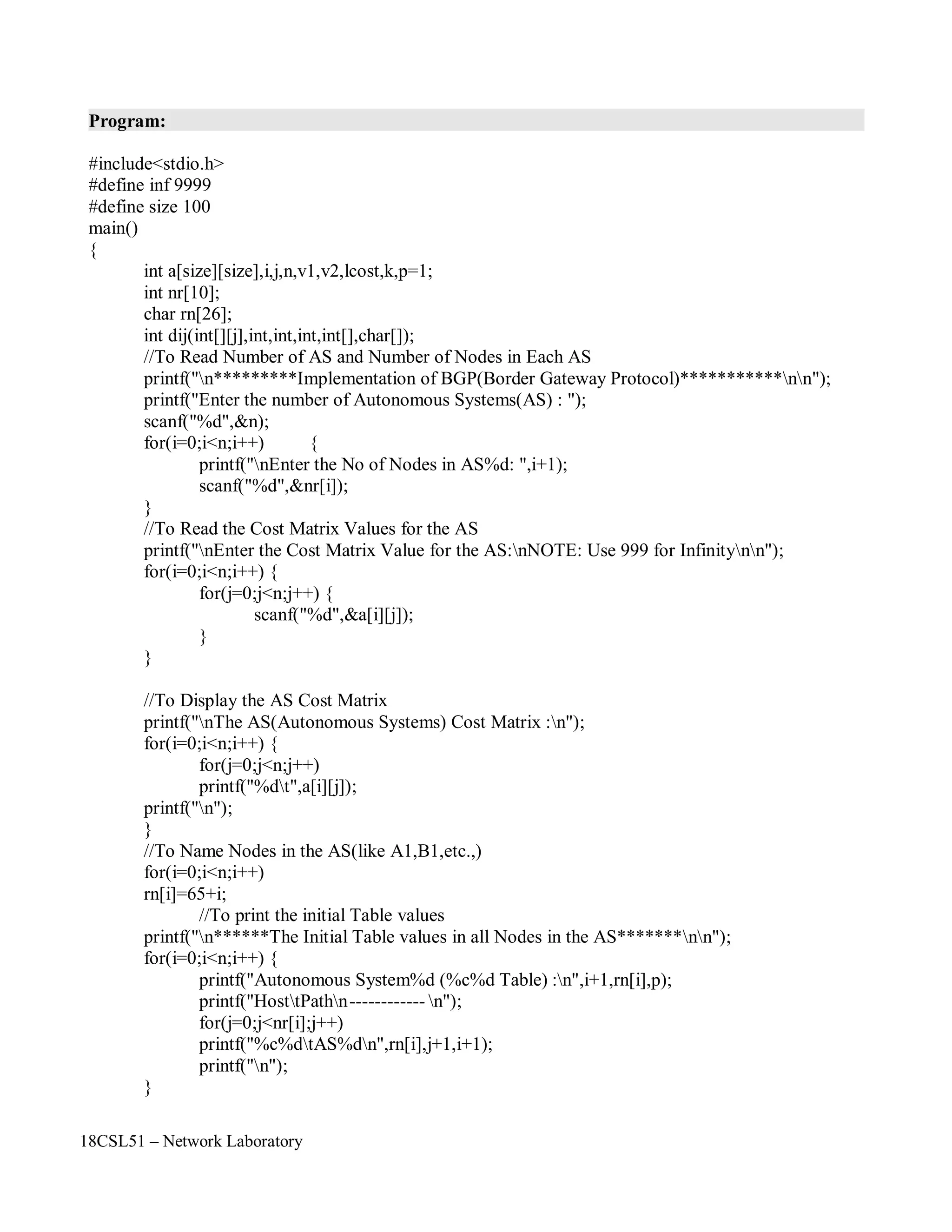18CSL51 – Network Laboratory
Program:
#include<stdio.h>
#define inf 9999
#define size 100
main()
{
int a[size][size],i,j,n,v1,v2,lcost,k,p=1;
int nr[10];
char rn[26];
int dij(int[][j],int,int,int,int[],char[]);
//To Read Number of AS and Number of Nodes in Each AS
printf("n*********Implementation of BGP(Border Gateway Protocol)***********nn");
printf("Enter the number of Autonomous Systems(AS) : ");
scanf("%d",&n);
for(i=0;i<n;i++) {
printf("nEnter the No of Nodes in AS%d: ",i+1);
scanf("%d",&nr[i]);
}
//To Read the Cost Matrix Values for the AS
printf("nEnter the Cost Matrix Value for the AS:nNOTE: Use 999 for Infinitynn");
for(i=0;i<n;i++) {
for(j=0;j<n;j++) {
scanf("%d",&a[i][j]);
}
}
//To Display the AS Cost Matrix
printf("nThe AS(Autonomous Systems) Cost Matrix :n");
for(i=0;i<n;i++) {
for(j=0;j<n;j++)
printf("%dt",a[i][j]);
printf("n");
}
//To Name Nodes in the AS(like A1,B1,etc.,)
for(i=0;i<n;i++)
rn[i]=65+i;
//To print the initial Table values
printf("n******The Initial Table values in all Nodes in the AS*******nn");
for(i=0;i<n;i++) {
printf("Autonomous System%d (%c%d Table) :n",i+1,rn[i],p);
printf("HosttPathn------------ n");
for(j=0;j<nr[i];j++)
printf("%c%dtAS%dn",rn[i],j+1,i+1);
printf("n");
}
 