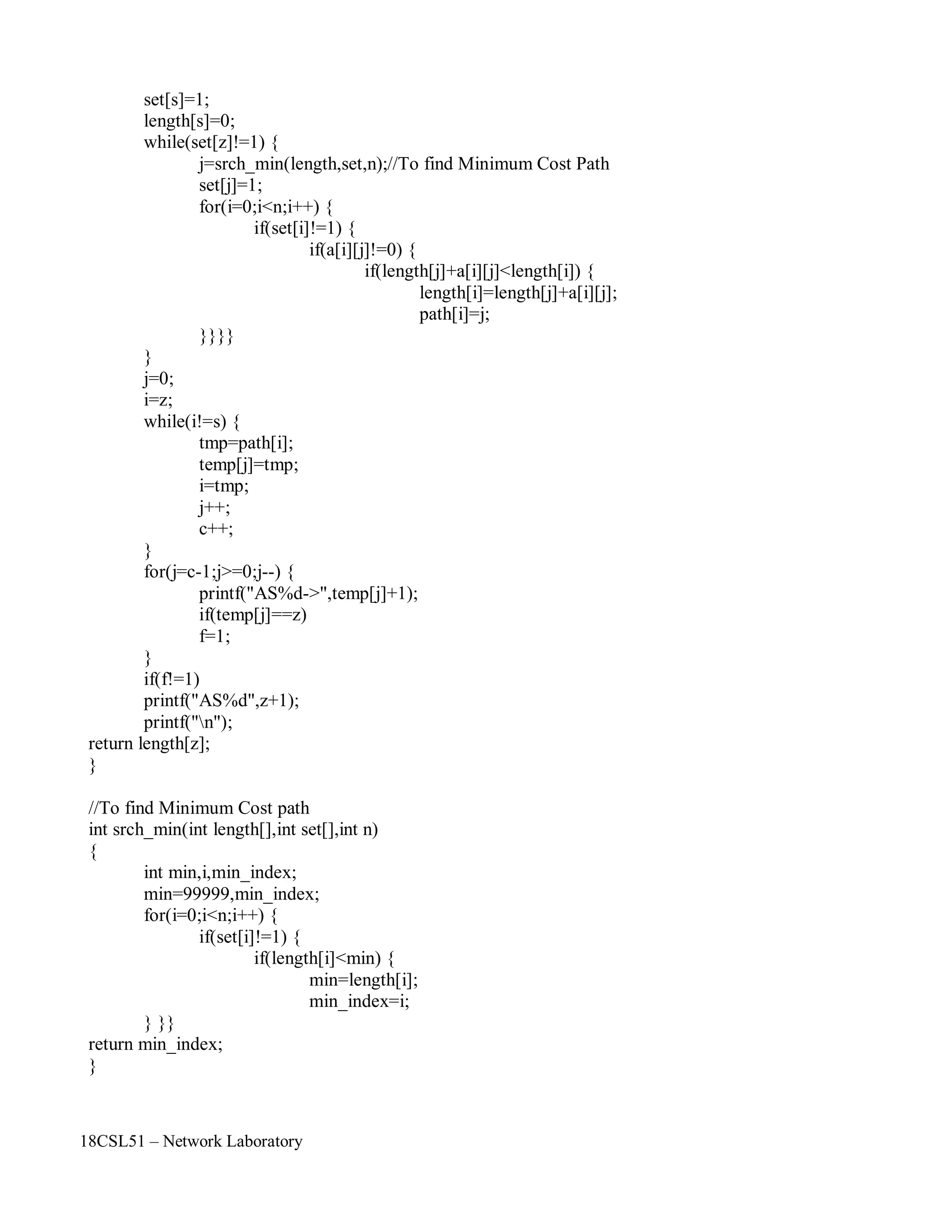 18CSL51 – Network Laboratory
set[s]=1;
length[s]=0;
while(set[z]!=1) {
j=srch_min(length,set,n);//To find Minimum Cost Path
set[j]=1;
for(i=0;i<n;i++) {
if(set[i]!=1) {
if(a[i][j]!=0) {
if(length[j]+a[i][j]<length[i]) {
length[i]=length[j]+a[i][j];
path[i]=j;
}}}}
}
j=0;
i=z;
while(i!=s) {
tmp=path[i];
temp[j]=tmp;
i=tmp;
j++;
c++;
}
for(j=c-1;j>=0;j--) {
printf("AS%d->",temp[j]+1);
if(temp[j]==z)
f=1;
}
if(f!=1)
printf("AS%d",z+1);
printf("n");
return length[z];
}
//To find Minimum Cost path
int srch_min(int length[],int set[],int n)
{
int min,i,min_index;
min=99999,min_index;
for(i=0;i<n;i++) {
if(set[i]!=1) {
if(length[i]<min) {
min=length[i];
min_index=i;
} }}
return min_index;
}
 