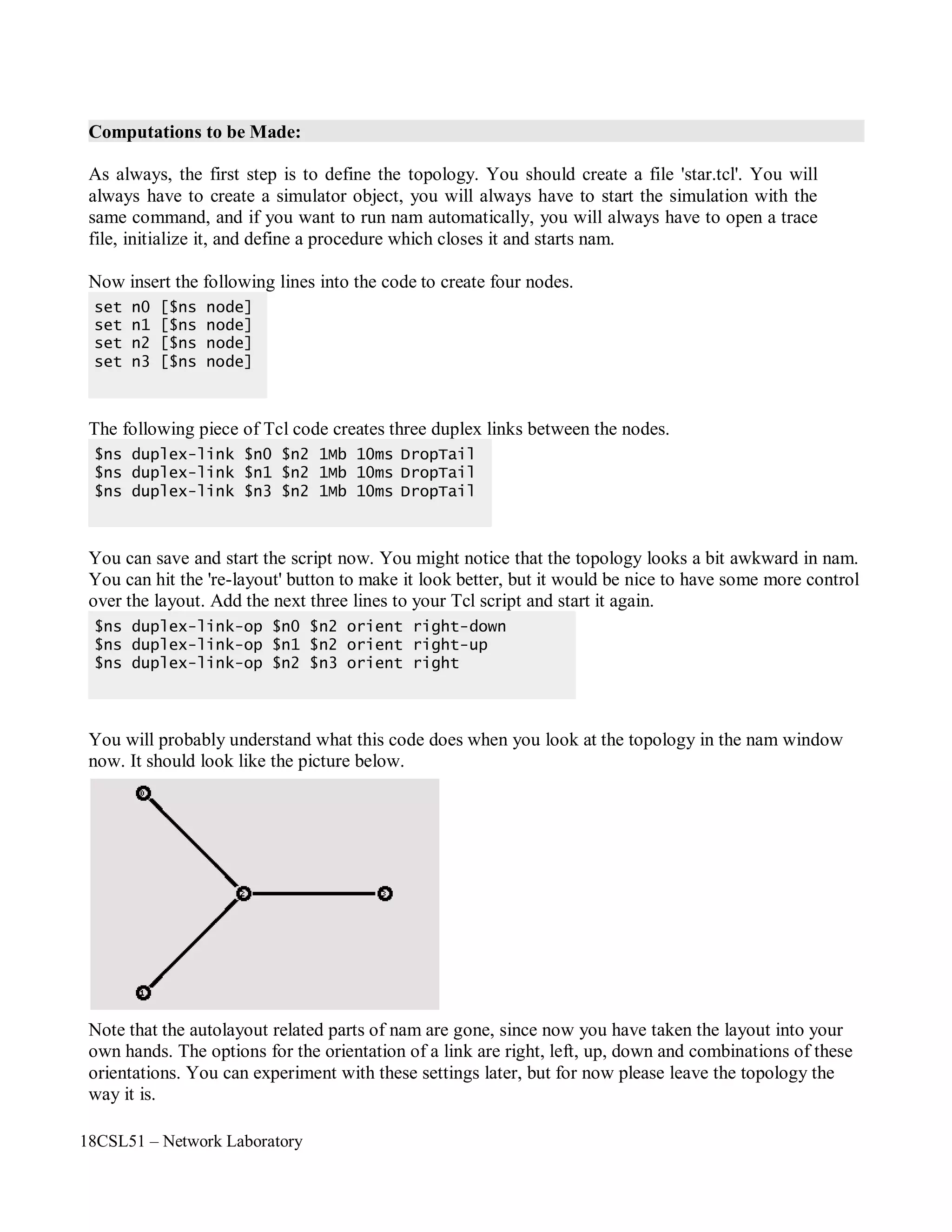 18CSL51 – Network Laboratory
Computations to be Made:
As always, the first step is to define the topology. You should create a file 'star.tcl'. You will
always have to create a simulator object, you will always have to start the simulation with the
same command, and if you want to run nam automatically, you will always have to open a trace
file, initialize it, and define a procedure which closes it and starts nam.
Now insert the following lines into the code to create four nodes.
The following piece of Tcl code creates three duplex links between the nodes.
You can save and start the script now. You might notice that the topology looks a bit awkward in nam.
You can hit the 're-layout' button to make it look better, but it would be nice to have some more control
over the layout. Add the next three lines to your Tcl script and start it again.
You will probably understand what this code does when you look at the topology in the nam window
now. It should look like the picture below.
Note that the autolayout related parts of nam are gone, since now you have taken the layout into your
own hands. The options for the orientation of a link are right, left, up, down and combinations of these
orientations. You can experiment with these settings later, but for now please leave the topology the
way it is.
$ns duplex-link-op $n0 $n2 orient right-down
$ns duplex-link-op $n1 $n2 orient right-up
$ns duplex-link-op $n2 $n3 orient right
$ns duplex-link $n0 $n2 1Mb 10ms DropTail
$ns duplex-link $n1 $n2 1Mb 10ms DropTail
$ns duplex-link $n3 $n2 1Mb 10ms DropTail
set n0 [$ns node]
set n1 [$ns node]
set n2 [$ns node]
set n3 [$ns node]
 