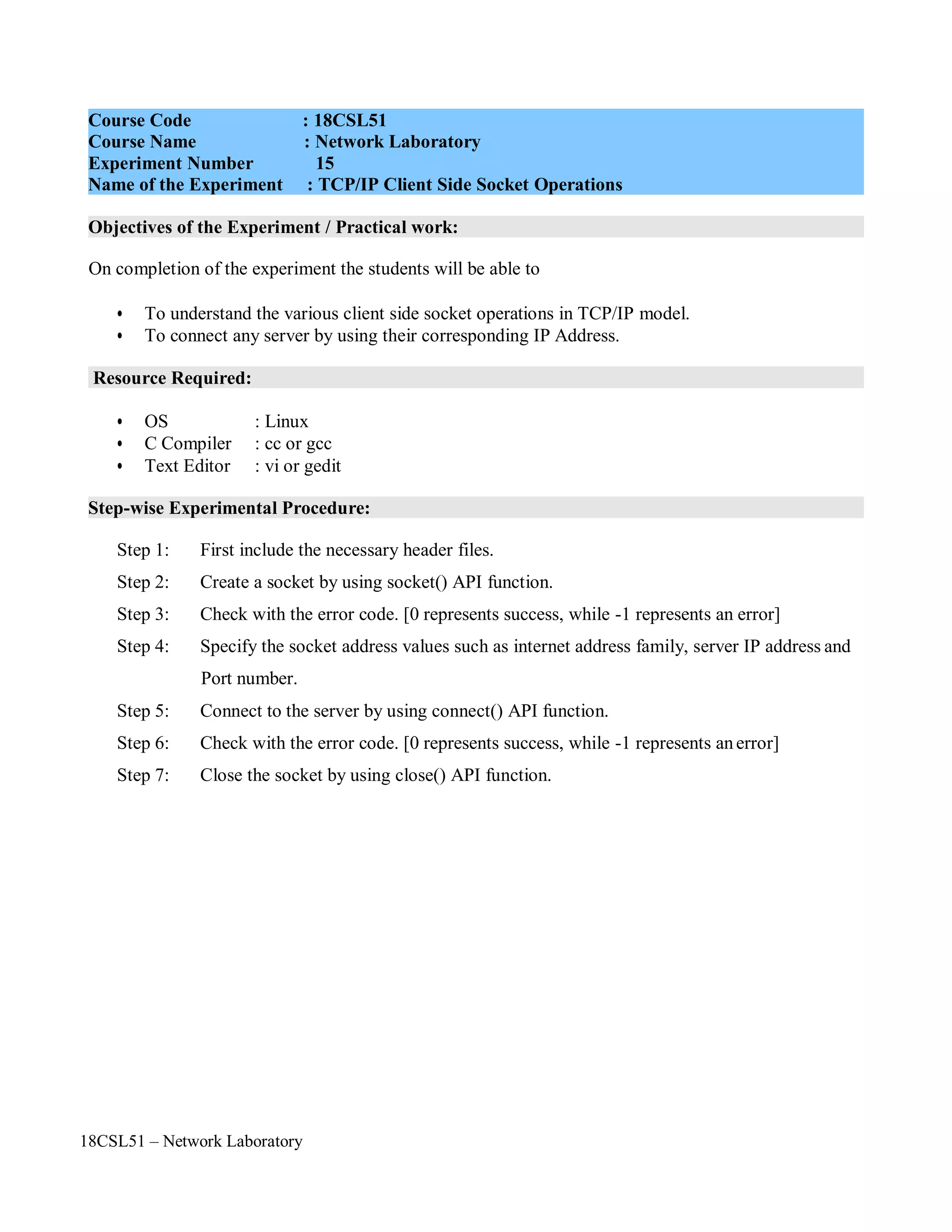 18CSL51 – Network Laboratory
Objectives of the Experiment / Practical work:
Resource Required:
Step-wise Experimental Procedure:
On completion of the experiment the students will be able to
• To understand the various client side socket operations in TCP/IP model.
• To connect any server by using their corresponding IP Address.
• OS : Linux
• C Compiler : cc or gcc
• Text Editor : vi or gedit
Step 1: First include the necessary header files.
Step 2: Create a socket by using socket() API function.
Step 3: Check with the error code. [0 represents success, while -1 represents an error]
Step 4: Specify the socket address values such as internet address family, server IP address and
Port number.
Step 5: Connect to the server by using connect() API function.
Step 6: Check with the error code. [0 represents success, while -1 represents anerror]
Step 7: Close the socket by using close() API function.
Course Code : 18CSL51
Course Name : Network Laboratory
Experiment Number 15
Name of the Experiment : TCP/IP Client Side Socket Operations
 