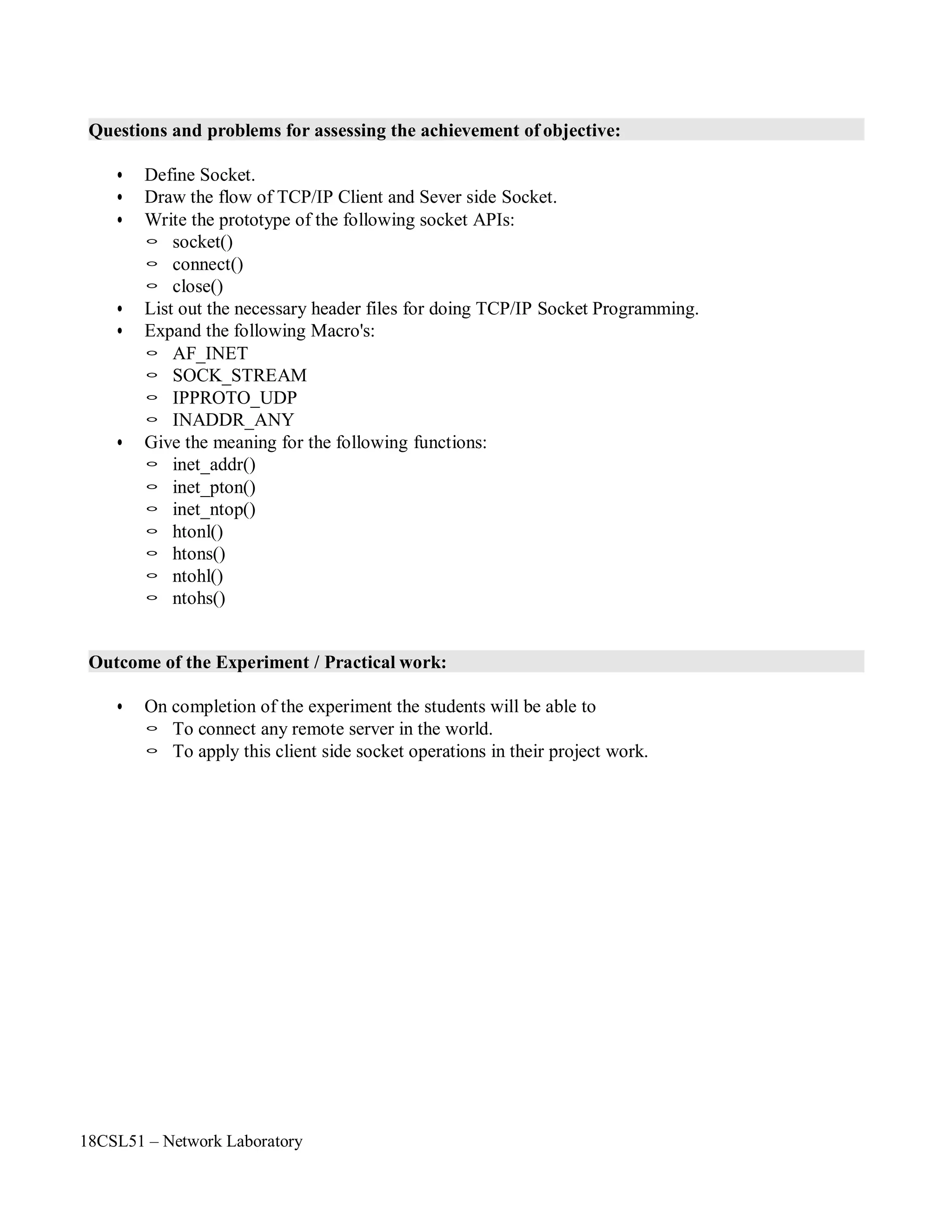 18CSL51 – Network Laboratory
Questions and problems for assessing the achievement of objective:
• Define Socket.
• Draw the flow of TCP/IP Client and Sever side Socket.
• Write the prototype of the following socket APIs:
◦ socket()
◦ connect()
◦ close()
• List out the necessary header files for doing TCP/IP Socket Programming.
• Expand the following Macro's:
◦ AF_INET
◦ SOCK_STREAM
◦ IPPROTO_UDP
◦ INADDR_ANY
• Give the meaning for the following functions:
◦ inet_addr()
◦ inet_pton()
◦ inet_ntop()
◦ htonl()
◦ htons()
◦ ntohl()
◦ ntohs()
Outcome of the Experiment / Practical work:
• On completion of the experiment the students will be able to
◦ To connect any remote server in the world.
◦ To apply this client side socket operations in their project work.
 