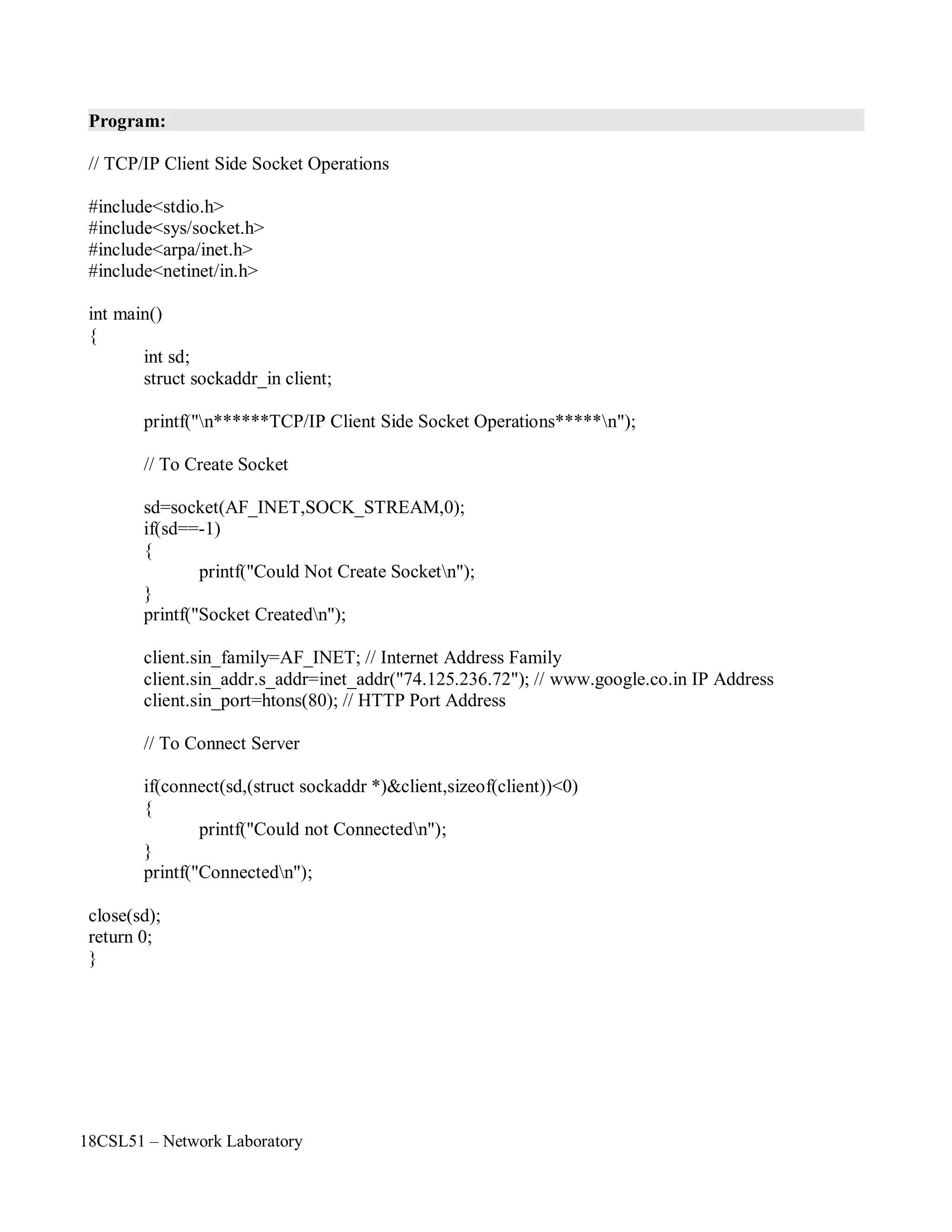18CSL51 – Network Laboratory
Program:
// TCP/IP Client Side Socket Operations
#include<stdio.h>
#include<sys/socket.h>
#include<arpa/inet.h>
#include<netinet/in.h>
int main()
{
int sd;
struct sockaddr_in client;
printf("n******TCP/IP Client Side Socket Operations*****n");
// To Create Socket
sd=socket(AF_INET,SOCK_STREAM,0);
if(sd==-1)
{
printf("Could Not Create Socketn");
}
printf("Socket Createdn");
client.sin_family=AF_INET; // Internet Address Family
client.sin_addr.s_addr=inet_addr("74.125.236.72"); // www.google.co.in IP Address
client.sin_port=htons(80); // HTTP Port Address
// To Connect Server
if(connect(sd,(struct sockaddr *)&client,sizeof(client))<0)
{
printf("Could not Connectedn");
}
printf("Connectedn");
close(sd);
return 0;
}
 