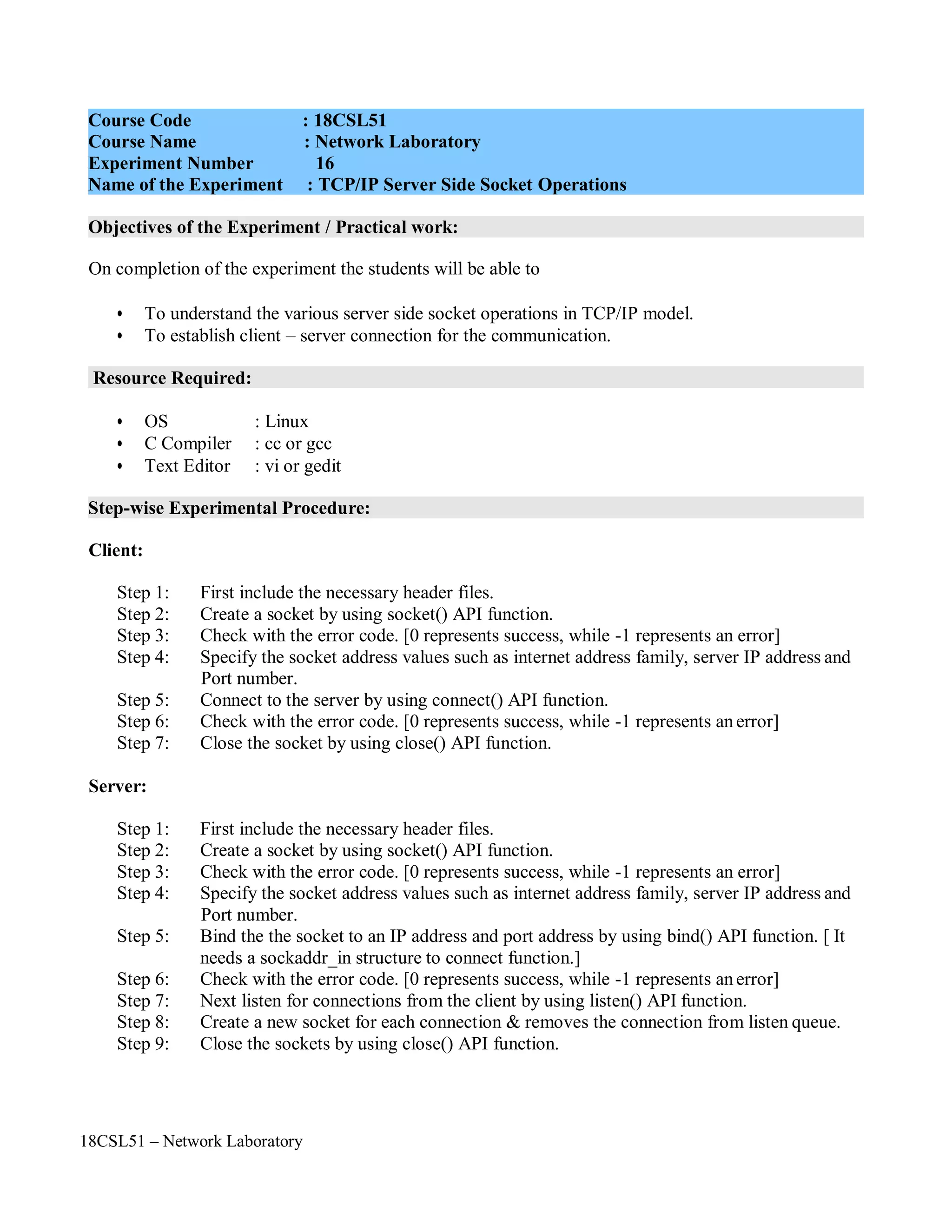 18CSL51 – Network Laboratory
Objectives of the Experiment / Practical work:
Resource Required:
Step-wise Experimental Procedure:
On completion of the experiment the students will be able to
• To understand the various server side socket operations in TCP/IP model.
• To establish client – server connection for the communication.
• OS : Linux
• C Compiler : cc or gcc
• Text Editor : vi or gedit
Client:
Step 1: First include the necessary header files.
Step 2: Create a socket by using socket() API function.
Step 3: Check with the error code. [0 represents success, while -1 represents an error]
Step 4: Specify the socket address values such as internet address family, server IP address and
Port number.
Step 5: Connect to the server by using connect() API function.
Step 6: Check with the error code. [0 represents success, while -1 represents anerror]
Step 7: Close the socket by using close() API function.
Server:
Step 1: First include the necessary header files.
Step 2: Create a socket by using socket() API function.
Step 3: Check with the error code. [0 represents success, while -1 represents an error]
Step 4: Specify the socket address values such as internet address family, server IP address and
Port number.
Step 5: Bind the the socket to an IP address and port address by using bind() API function. [ It
needs a sockaddr_in structure to connect function.]
Step 6: Check with the error code. [0 represents success, while -1 represents anerror]
Step 7: Next listen for connections from the client by using listen() API function.
Step 8: Create a new socket for each connection & removes the connection from listen queue.
Step 9: Close the sockets by using close() API function.
Course Code : 18CSL51
Course Name : Network Laboratory
Experiment Number 16
Name of the Experiment : TCP/IP Server Side Socket Operations
 