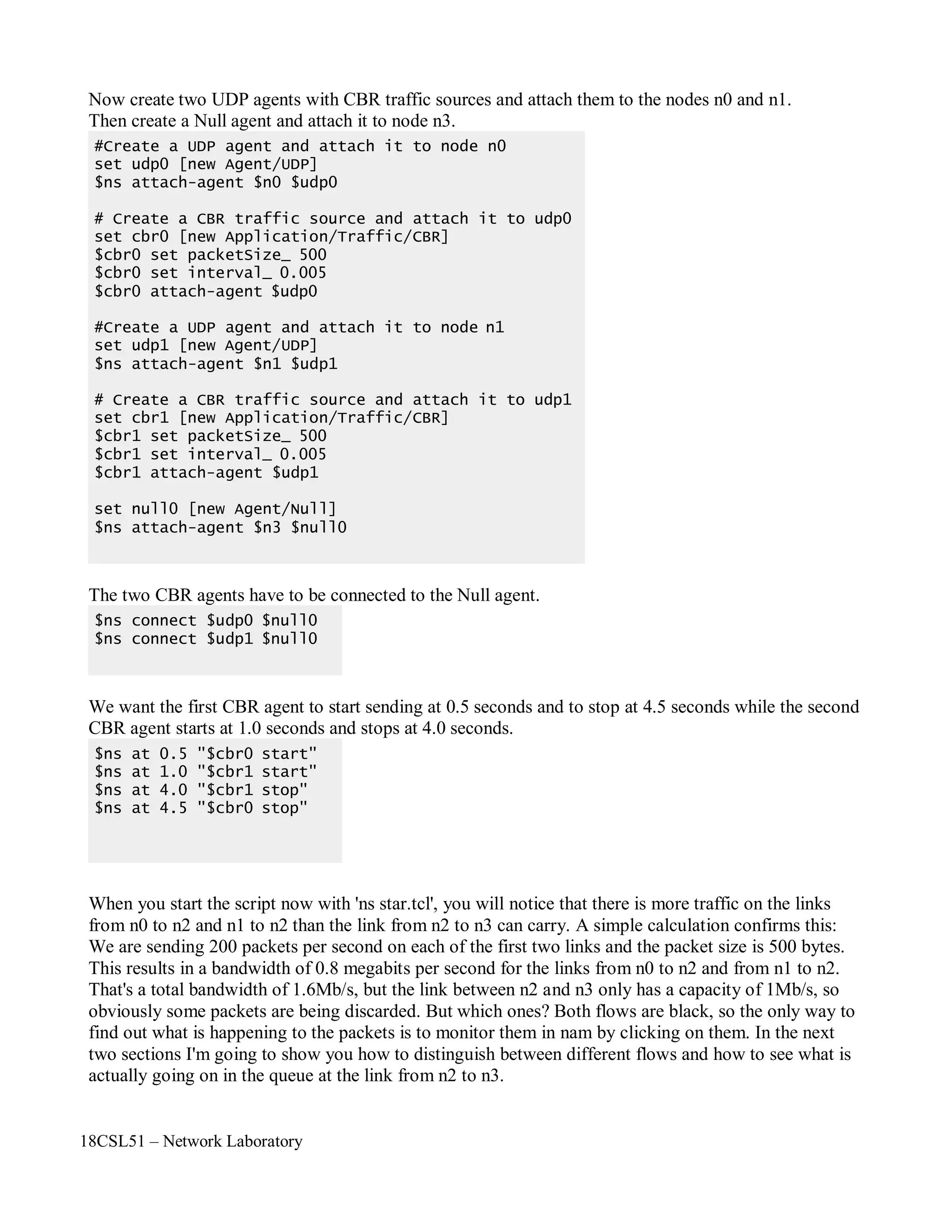18CSL51 – Network Laboratory
Now create two UDP agents with CBR traffic sources and attach them to the nodes n0 and n1.
Then create a Null agent and attach it to node n3.
The two CBR agents have to be connected to the Null agent.
We want the first CBR agent to start sending at 0.5 seconds and to stop at 4.5 seconds while the second
CBR agent starts at 1.0 seconds and stops at 4.0 seconds.
When you start the script now with 'ns star.tcl', you will notice that there is more traffic on the links
from n0 to n2 and n1 to n2 than the link from n2 to n3 can carry. A simple calculation confirms this:
We are sending 200 packets per second on each of the first two links and the packet size is 500 bytes.
This results in a bandwidth of 0.8 megabits per second for the links from n0 to n2 and from n1 to n2.
That's a total bandwidth of 1.6Mb/s, but the link between n2 and n3 only has a capacity of 1Mb/s, so
obviously some packets are being discarded. But which ones? Both flows are black, so the only way to
find out what is happening to the packets is to monitor them in nam by clicking on them. In the next
two sections I'm going to show you how to distinguish between different flows and how to see what is
actually going on in the queue at the link from n2 to n3.
$ns at 0.5 "$cbr0 start"
$ns at 1.0 "$cbr1 start"
$ns at 4.0 "$cbr1 stop"
$ns at 4.5 "$cbr0 stop"
$ns connect $udp0 $null0
$ns connect $udp1 $null0
#Create a UDP agent and attach it to node n0
set udp0 [new Agent/UDP]
$ns attach-agent $n0 $udp0
# Create a CBR traffic source and attach it to udp0
set cbr0 [new Application/Traffic/CBR]
$cbr0 set packetSize_ 500
$cbr0 set interval_ 0.005
$cbr0 attach-agent $udp0
#Create a UDP agent and attach it to node n1
set udp1 [new Agent/UDP]
$ns attach-agent $n1 $udp1
# Create a CBR traffic source and attach it to udp1
set cbr1 [new Application/Traffic/CBR]
$cbr1 set packetSize_ 500
$cbr1 set interval_ 0.005
$cbr1 attach-agent $udp1
set null0 [new Agent/Null]
$ns attach-agent $n3 $null0
 