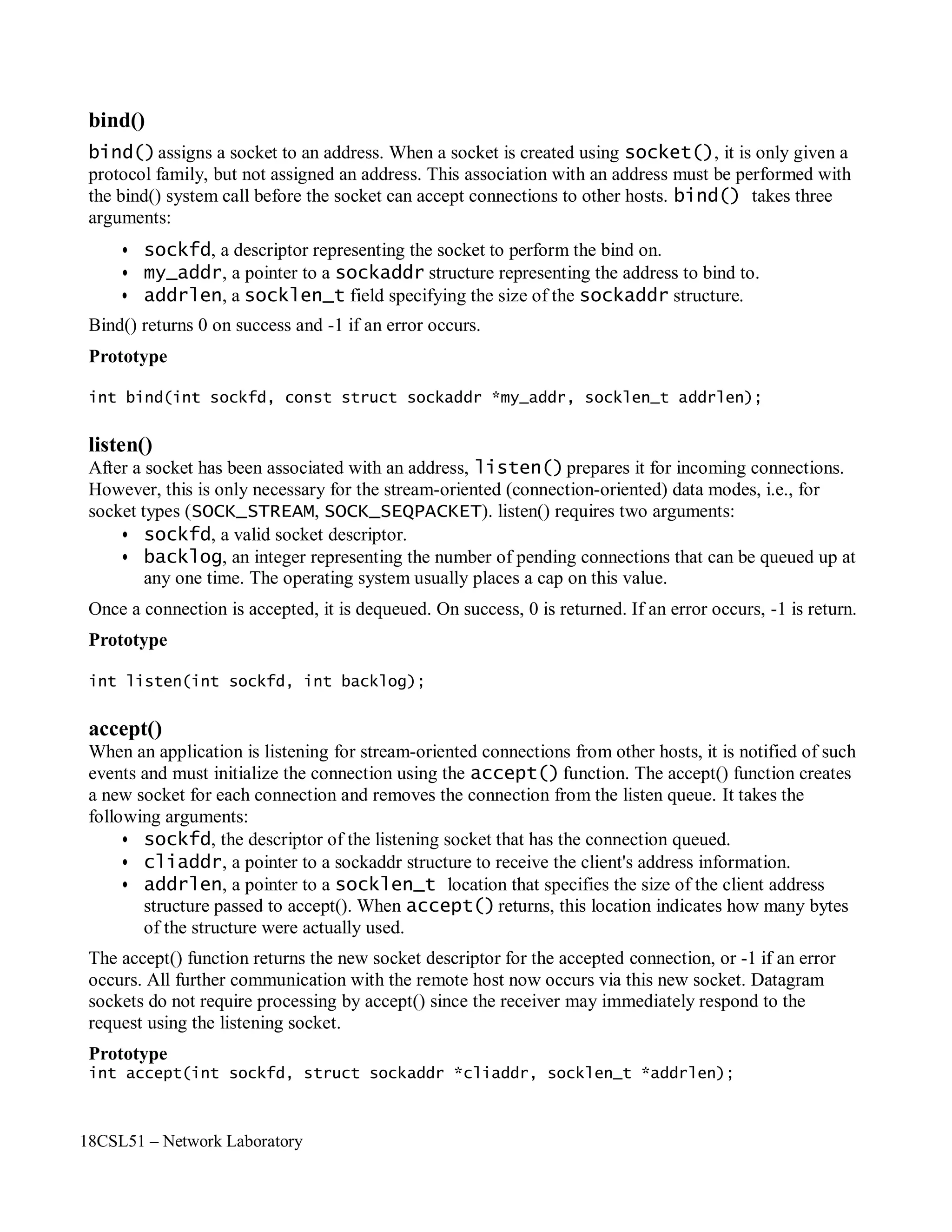 18CSL51 – Network Laboratory
bind()
bind()assigns a socket to an address. When a socket is created using socket(), it is only given a
protocol family, but not assigned an address. This association with an address must be performed with
the bind() system call before the socket can accept connections to other hosts. bind() takes three
arguments:
• sockfd, a descriptor representing the socket to perform the bind on.
• my_addr, a pointer to a sockaddr structure representing the address to bind to.
• addrlen, a socklen_t field specifying the size of the sockaddr structure.
Bind() returns 0 on success and -1 if an error occurs.
Prototype
int bind(int sockfd, const struct sockaddr *my_addr, socklen_t addrlen);
listen()
After a socket has been associated with an address, listen()prepares it for incoming connections.
However, this is only necessary for the stream-oriented (connection-oriented) data modes, i.e., for
socket types (SOCK_STREAM, SOCK_SEQPACKET). listen() requires two arguments:
• sockfd, a valid socket descriptor.
• backlog, an integer representing the number of pending connections that can be queued up at
any one time. The operating system usually places a cap on this value.
Once a connection is accepted, it is dequeued. On success, 0 is returned. If an error occurs, -1 is return.
Prototype
int listen(int sockfd, int backlog);
accept()
When an application is listening for stream-oriented connections from other hosts, it is notified of such
events and must initialize the connection using the accept() function. The accept() function creates
a new socket for each connection and removes the connection from the listen queue. It takes the
following arguments:
• sockfd, the descriptor of the listening socket that has the connection queued.
• cliaddr, a pointer to a sockaddr structure to receive the client's address information.
• addrlen, a pointer to a socklen_t location that specifies the size of the client address
structure passed to accept(). When accept()returns, this location indicates how many bytes
of the structure were actually used.
The accept() function returns the new socket descriptor for the accepted connection, or -1 if an error
occurs. All further communication with the remote host now occurs via this new socket. Datagram
sockets do not require processing by accept() since the receiver may immediately respond to the
request using the listening socket.
Prototype
int accept(int sockfd, struct sockaddr *cliaddr, socklen_t *addrlen);
 
