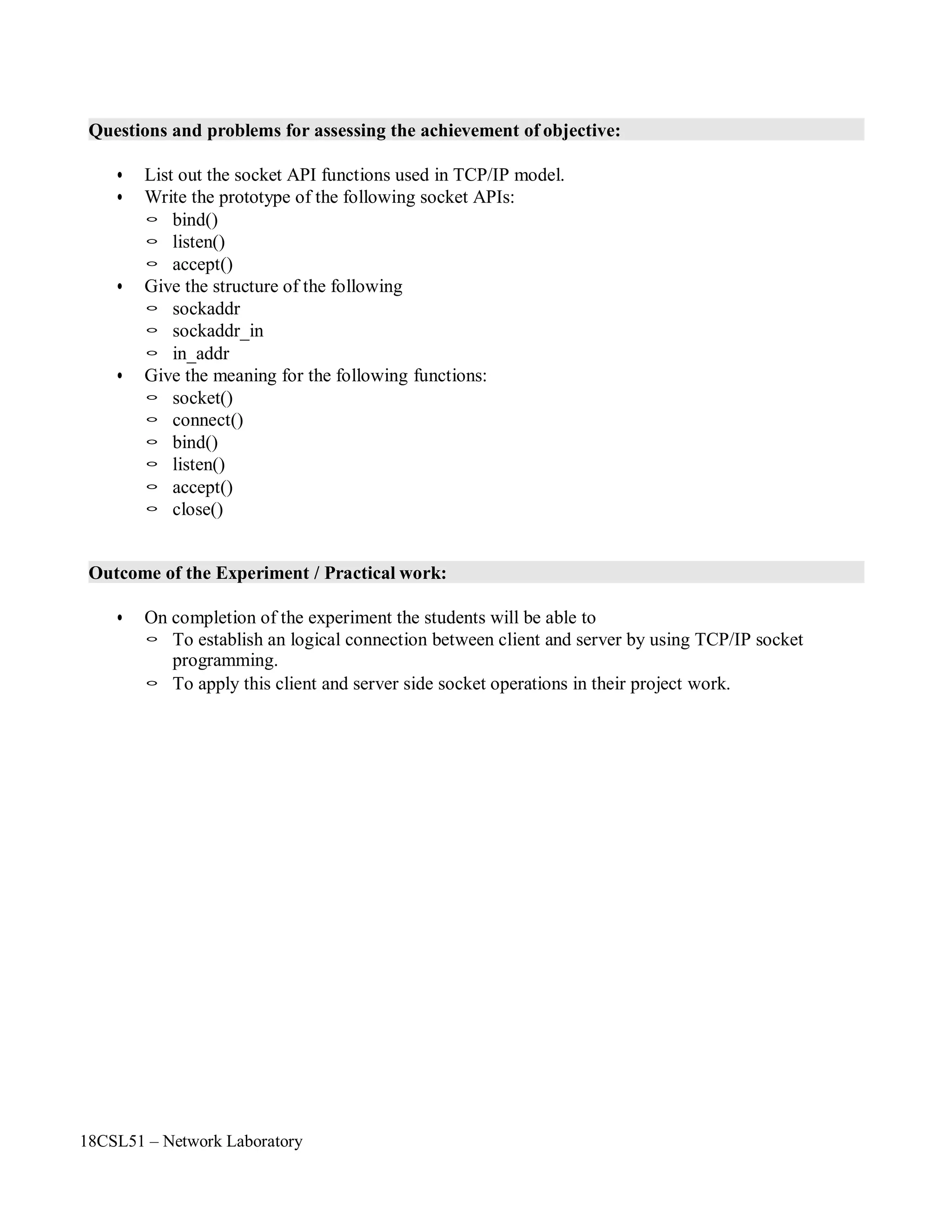 18CSL51 – Network Laboratory
Questions and problems for assessing the achievement of objective:
• List out the socket API functions used in TCP/IP model.
• Write the prototype of the following socket APIs:
◦ bind()
◦ listen()
◦ accept()
• Give the structure of the following
◦ sockaddr
◦ sockaddr_in
◦ in_addr
• Give the meaning for the following functions:
◦ socket()
◦ connect()
◦ bind()
◦ listen()
◦ accept()
◦ close()
Outcome of the Experiment / Practical work:
• On completion of the experiment the students will be able to
◦ To establish an logical connection between client and server by using TCP/IP socket
programming.
◦ To apply this client and server side socket operations in their project work.
 
