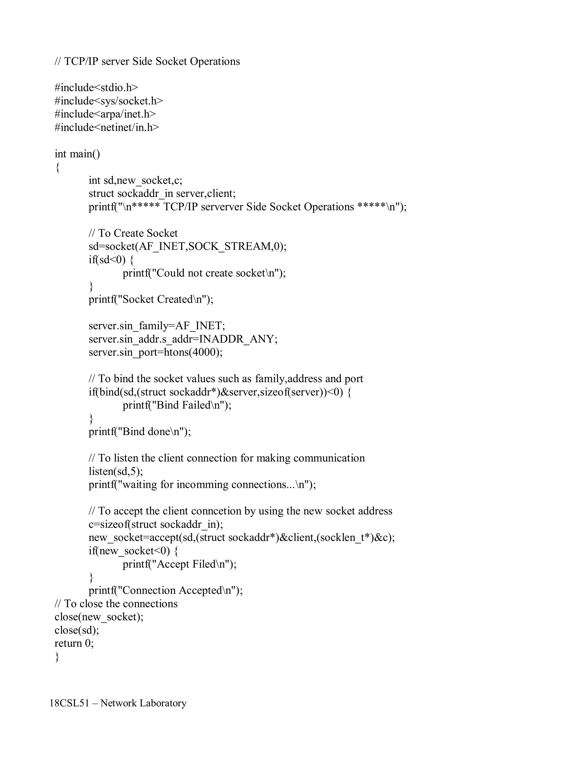 18CSL51 – Network Laboratory
// TCP/IP server Side Socket Operations
#include<stdio.h>
#include<sys/socket.h>
#include<arpa/inet.h>
#include<netinet/in.h>
int main()
{
int sd,new_socket,c;
struct sockaddr_in server,client;
printf("n***** TCP/IP serverver Side Socket Operations *****n");
// To Create Socket
sd=socket(AF_INET,SOCK_STREAM,0);
if(sd<0) {
printf("Could not create socketn");
}
printf("Socket Createdn");
server.sin_family=AF_INET;
server.sin_addr.s_addr=INADDR_ANY;
server.sin_port=htons(4000);
// To bind the socket values such as family,address and port
if(bind(sd,(struct sockaddr*)&server,sizeof(server))<0) {
printf("Bind Failedn");
}
printf("Bind donen");
// To listen the client connection for making communication
listen(sd,5);
printf("waiting for incomming connections...n");
// To accept the client conncetion by using the new socket address
c=sizeof(struct sockaddr_in);
new_socket=accept(sd,(struct sockaddr*)&client,(socklen_t*)&c);
if(new_socket<0) {
printf("Accept Filedn");
}
printf("Connection Acceptedn");
// To close the connections
close(new_socket);
close(sd);
return 0;
}
 