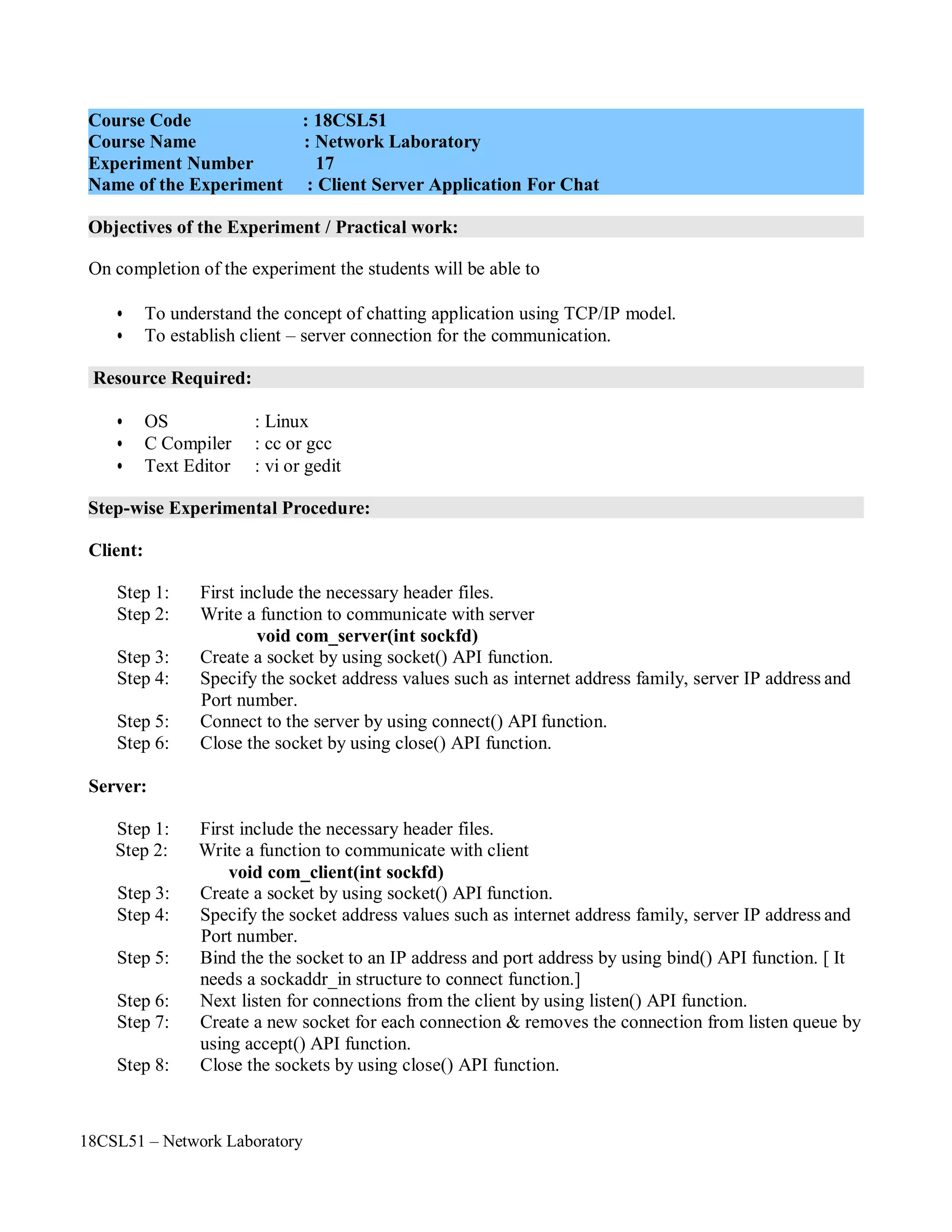 18CSL51 – Network Laboratory
Objectives of the Experiment / Practical work:
Resource Required:
Step-wise Experimental Procedure:
On completion of the experiment the students will be able to
• To understand the concept of chatting application using TCP/IP model.
• To establish client – server connection for the communication.
• OS : Linux
• C Compiler : cc or gcc
• Text Editor : vi or gedit
Client:
Step 1: First include the necessary header files.
Step 2: Write a function to communicate with server
void com_server(int sockfd)
Step 3: Create a socket by using socket() API function.
Step 4: Specify the socket address values such as internet address family, server IP address and
Port number.
Step 5: Connect to the server by using connect() API function.
Step 6: Close the socket by using close() API function.
Server:
Step 1: First include the necessary header files.
Step 2: Write a function to communicate with client
void com_client(int sockfd)
Step 3: Create a socket by using socket() API function.
Step 4: Specify the socket address values such as internet address family, server IP address and
Port number.
Step 5: Bind the the socket to an IP address and port address by using bind() API function. [ It
needs a sockaddr_in structure to connect function.]
Step 6: Next listen for connections from the client by using listen() API function.
Step 7: Create a new socket for each connection & removes the connection from listen queue by
using accept() API function.
Step 8: Close the sockets by using close() API function.
Course Code : 18CSL51
Course Name : Network Laboratory
Experiment Number 17
Name of the Experiment : Client Server Application For Chat
 