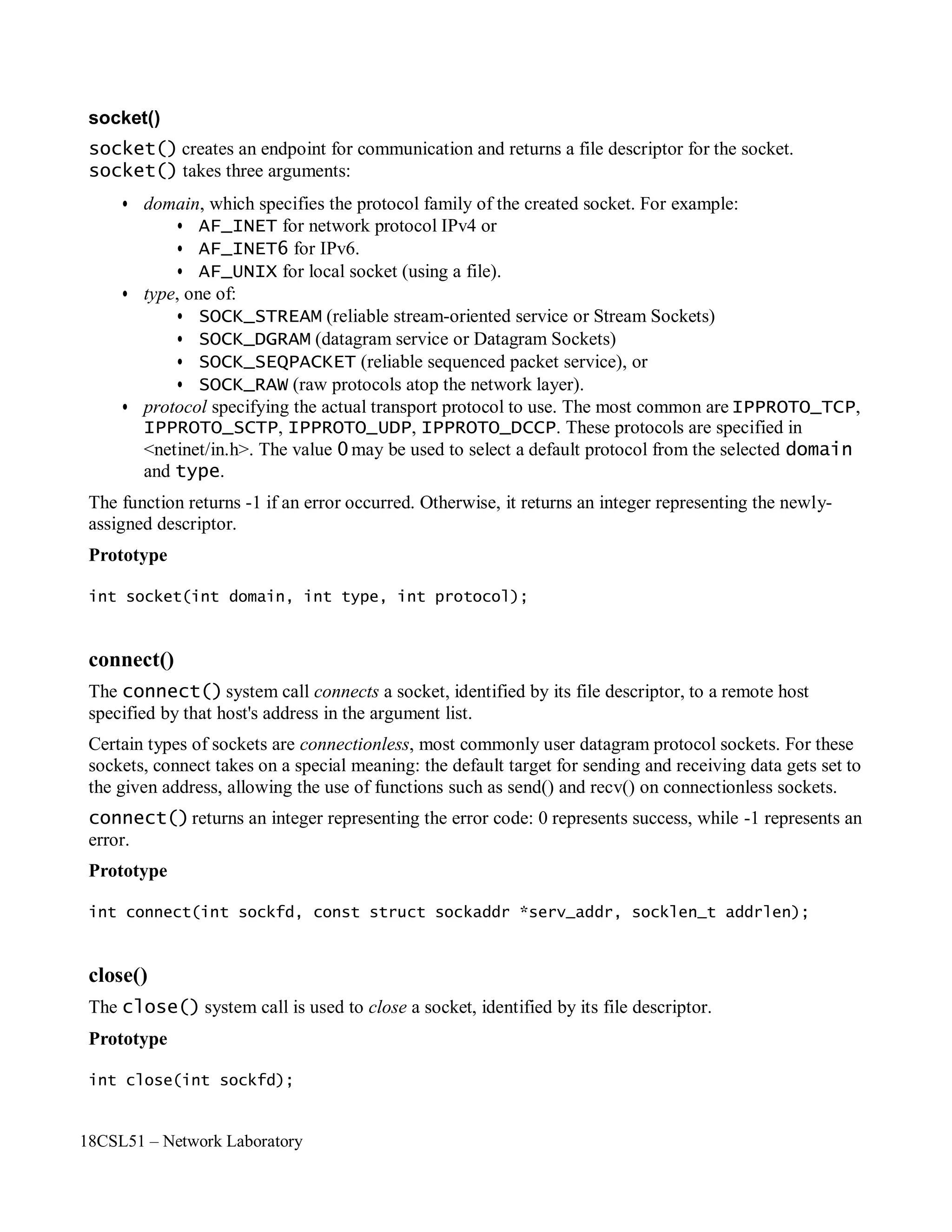 18CSL51 – Network Laboratory
socket()
socket() creates an endpoint for communication and returns a file descriptor for the socket.
socket() takes three arguments:
• domain, which specifies the protocol family of the created socket. For example:
• AF_INET for network protocol IPv4 or
• AF_INET6 for IPv6.
• AF_UNIX for local socket (using a file).
• type, one of:
• SOCK_STREAM (reliable stream-oriented service or Stream Sockets)
• SOCK_DGRAM (datagram service or Datagram Sockets)
• SOCK_SEQPACKET (reliable sequenced packet service), or
• SOCK_RAW (raw protocols atop the network layer).
• protocol specifying the actual transport protocol to use. The most common are IPPROTO_TCP,
IPPROTO_SCTP, IPPROTO_UDP, IPPROTO_DCCP. These protocols are specified in
<netinet/in.h>. The value 0 may be used to select a default protocol from the selected domain
and type.
The function returns -1 if an error occurred. Otherwise, it returns an integer representing the newly-
assigned descriptor.
Prototype
int socket(int domain, int type, int protocol);
connect()
The connect() system call connects a socket, identified by its file descriptor, to a remote host
specified by that host's address in the argument list.
Certain types of sockets are connectionless, most commonly user datagram protocol sockets. For these
sockets, connect takes on a special meaning: the default target for sending and receiving data gets set to
the given address, allowing the use of functions such as send() and recv() on connectionless sockets.
connect()returns an integer representing the error code: 0 represents success, while -1 represents an
error.
Prototype
int connect(int sockfd, const struct sockaddr *serv_addr, socklen_t addrlen);
close()
The close() system call is used to close a socket, identified by its file descriptor.
Prototype
int close(int sockfd);
 