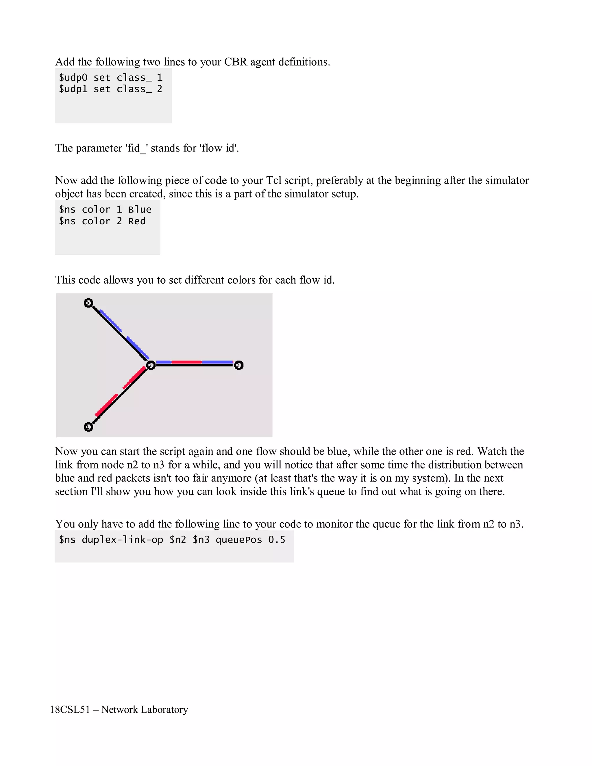 18CSL51 – Network Laboratory
Add the following two lines to your CBR agent definitions.
The parameter 'fid_' stands for 'flow id'.
Now add the following piece of code to your Tcl script, preferably at the beginning after the simulator
object has been created, since this is a part of the simulator setup.
This code allows you to set different colors for each flow id.
Now you can start the script again and one flow should be blue, while the other one is red. Watch the
link from node n2 to n3 for a while, and you will notice that after some time the distribution between
blue and red packets isn't too fair anymore (at least that's the way it is on my system). In the next
section I'll show you how you can look inside this link's queue to find out what is going on there.
You only have to add the following line to your code to monitor the queue for the link from n2 to n3.
$ns duplex-link-op $n2 $n3 queuePos 0.5
$ns color 1 Blue
$ns color 2 Red
$udp0 set class_ 1
$udp1 set class_ 2
 