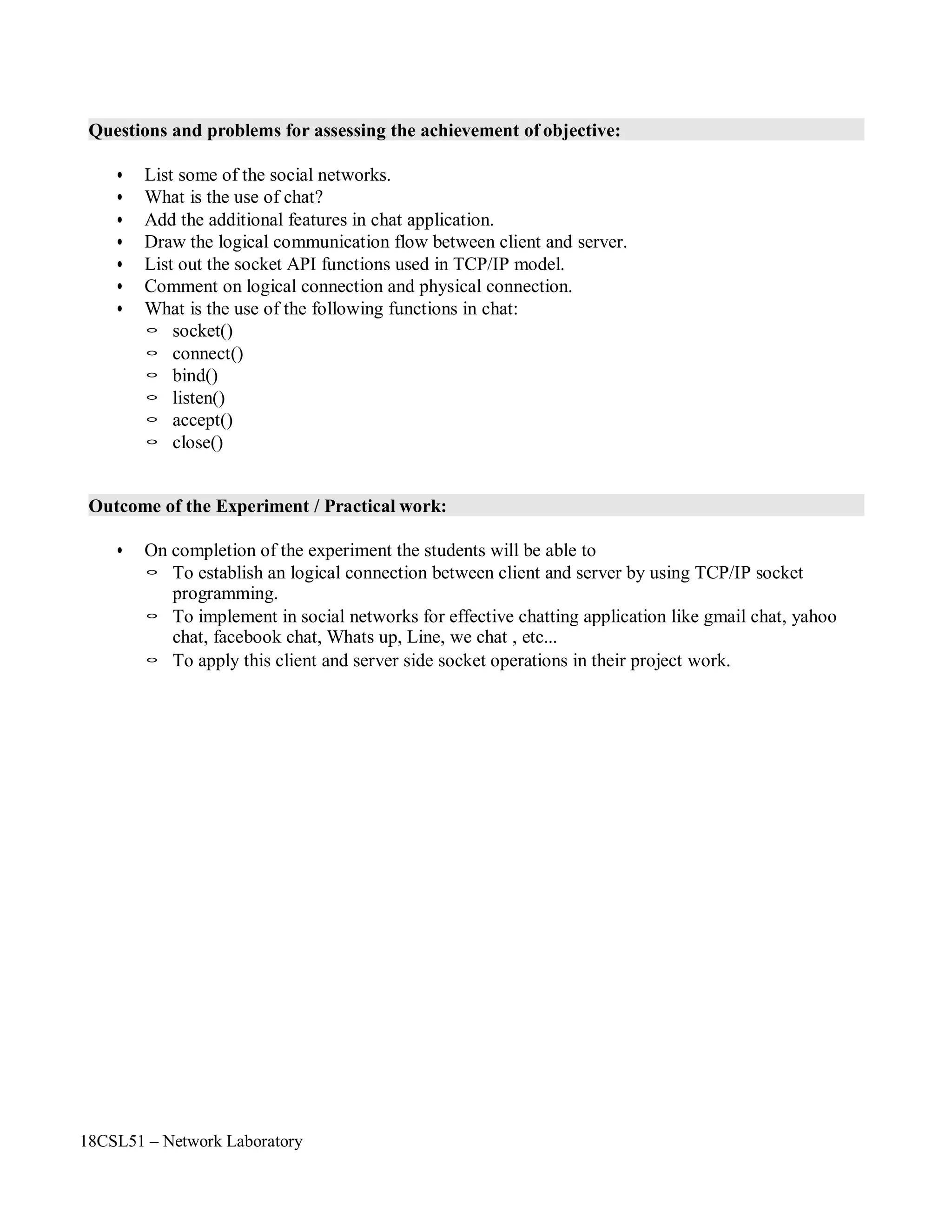 18CSL51 – Network Laboratory
Questions and problems for assessing the achievement of objective:
• List some of the social networks.
• What is the use of chat?
• Add the additional features in chat application.
• Draw the logical communication flow between client and server.
• List out the socket API functions used in TCP/IP model.
• Comment on logical connection and physical connection.
• What is the use of the following functions in chat:
◦ socket()
◦ connect()
◦ bind()
◦ listen()
◦ accept()
◦ close()
Outcome of the Experiment / Practical work:
• On completion of the experiment the students will be able to
◦ To establish an logical connection between client and server by using TCP/IP socket
programming.
◦ To implement in social networks for effective chatting application like gmail chat, yahoo
chat, facebook chat, Whats up, Line, we chat , etc...
◦ To apply this client and server side socket operations in their project work.
 