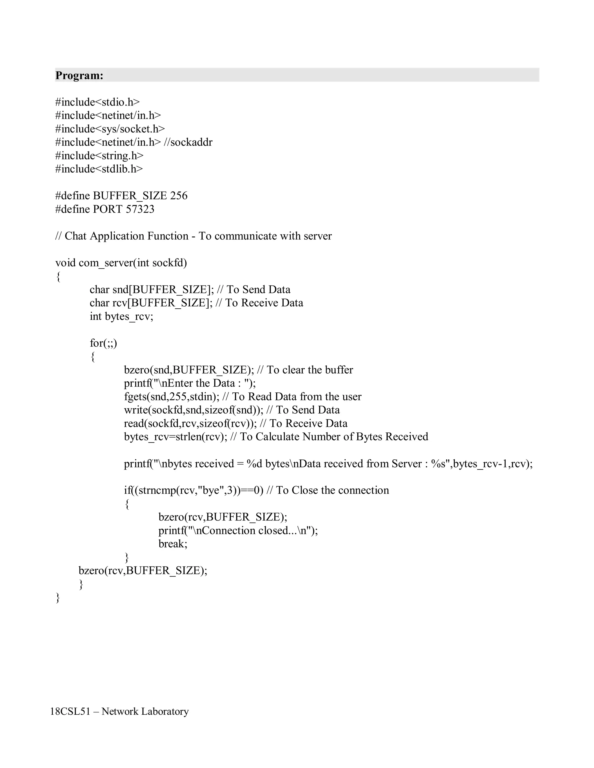 18CSL51 – Network Laboratory
Program:
#include<stdio.h>
#include<netinet/in.h>
#include<sys/socket.h>
#include<netinet/in.h> //sockaddr
#include<string.h>
#include<stdlib.h>
#define BUFFER_SIZE 256
#define PORT 57323
// Chat Application Function - To communicate with server
void com_server(int sockfd)
{
char snd[BUFFER_SIZE]; // To Send Data
char rcv[BUFFER_SIZE]; // To Receive Data
int bytes_rcv;
for(;;)
{
bzero(snd,BUFFER_SIZE); // To clear the buffer
printf("nEnter the Data : ");
fgets(snd,255,stdin); // To Read Data from the user
write(sockfd,snd,sizeof(snd)); // To Send Data
read(sockfd,rcv,sizeof(rcv)); // To Receive Data
bytes_rcv=strlen(rcv); // To Calculate Number of Bytes Received
printf("nbytes received = %d bytesnData received from Server : %s",bytes_rcv-1,rcv);
if((strncmp(rcv,"bye",3))==0) // To Close the connection
{
bzero(rcv,BUFFER_SIZE);
printf("nConnection closed...n");
break;
}
bzero(rcv,BUFFER_SIZE);
}
}
 