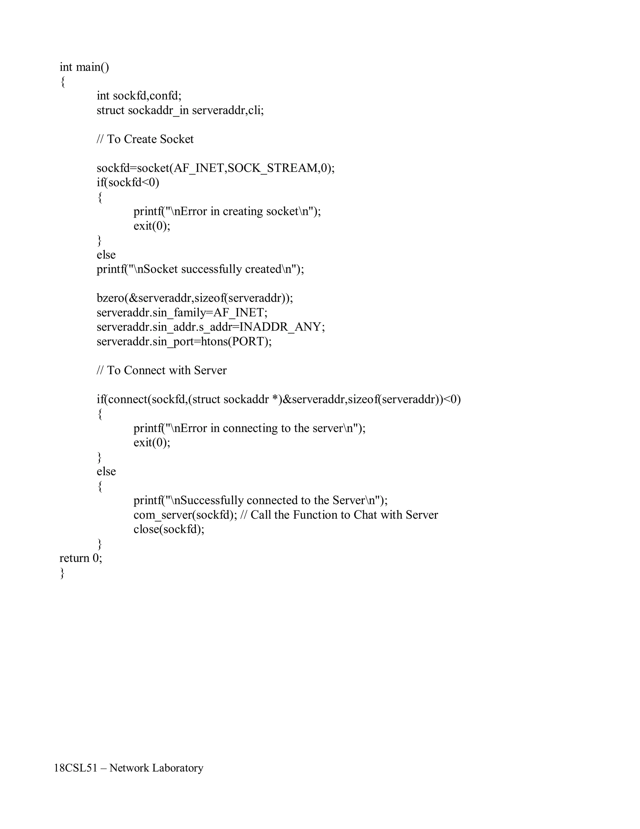 18CSL51 – Network Laboratory
int main()
{
int sockfd,confd;
struct sockaddr_in serveraddr,cli;
// To Create Socket
sockfd=socket(AF_INET,SOCK_STREAM,0);
if(sockfd<0)
{
}
else
printf("nError in creating socketn");
exit(0);
printf("nSocket successfully createdn");
bzero(&serveraddr,sizeof(serveraddr));
serveraddr.sin_family=AF_INET;
serveraddr.sin_addr.s_addr=INADDR_ANY;
serveraddr.sin_port=htons(PORT);
// To Connect with Server
if(connect(sockfd,(struct sockaddr *)&serveraddr,sizeof(serveraddr))<0)
{
}
else
{
}
return 0;
}
printf("nError in connecting to the servern");
exit(0);
printf("nSuccessfully connected to the Servern");
com_server(sockfd); // Call the Function to Chat with Server
close(sockfd);
 
