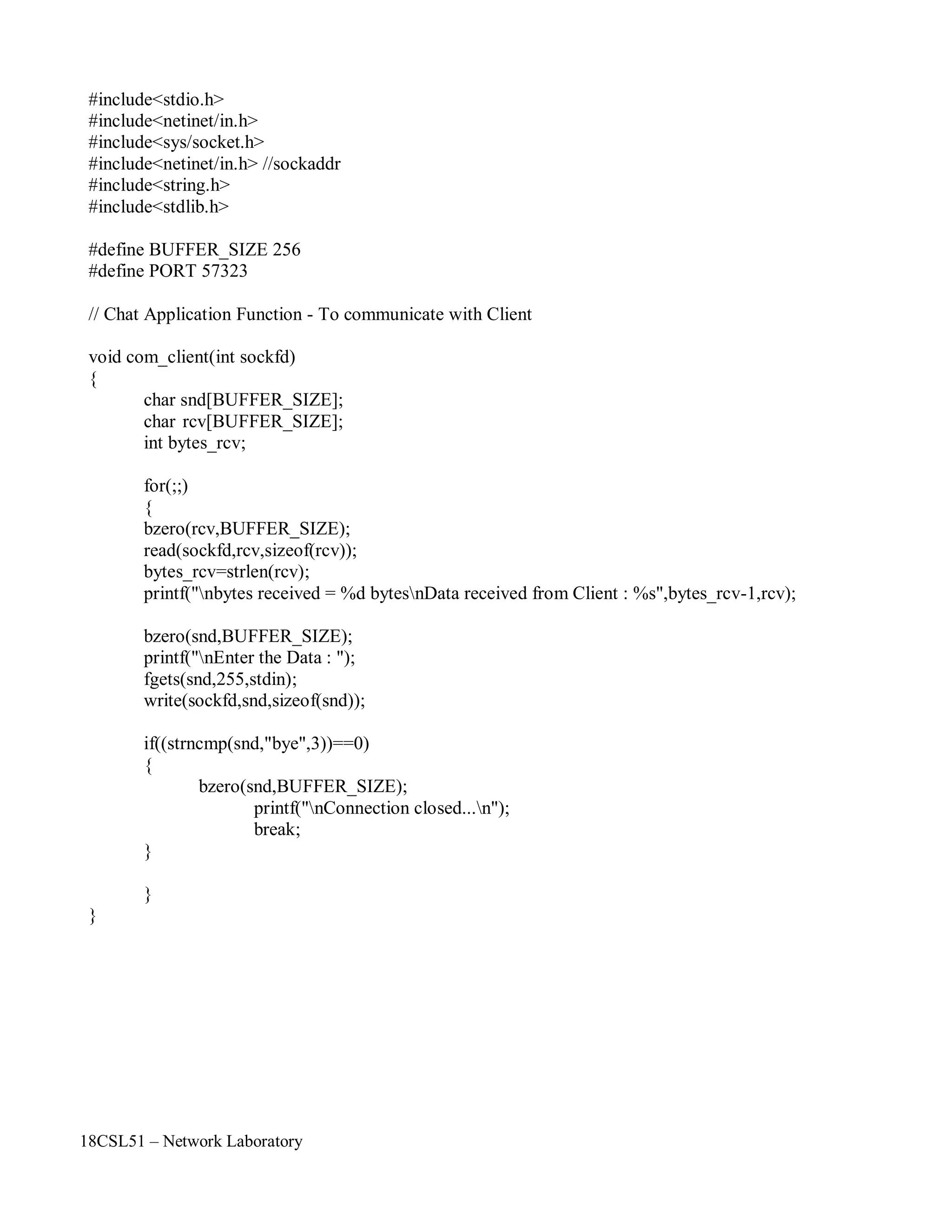 18CSL51 – Network Laboratory
#include<stdio.h>
#include<netinet/in.h>
#include<sys/socket.h>
#include<netinet/in.h> //sockaddr
#include<string.h>
#include<stdlib.h>
#define BUFFER_SIZE 256
#define PORT 57323
// Chat Application Function - To communicate with Client
void com_client(int sockfd)
{
char snd[BUFFER_SIZE];
char rcv[BUFFER_SIZE];
int bytes_rcv;
for(;;)
{
bzero(rcv,BUFFER_SIZE);
read(sockfd,rcv,sizeof(rcv));
bytes_rcv=strlen(rcv);
printf("nbytes received = %d bytesnData received from Client : %s",bytes_rcv-1,rcv);
bzero(snd,BUFFER_SIZE);
printf("nEnter the Data : ");
fgets(snd,255,stdin);
write(sockfd,snd,sizeof(snd));
if((strncmp(snd,"bye",3))==0)
{
bzero(snd,BUFFER_SIZE);
printf("nConnection closed...n");
break;
}
}
}
 