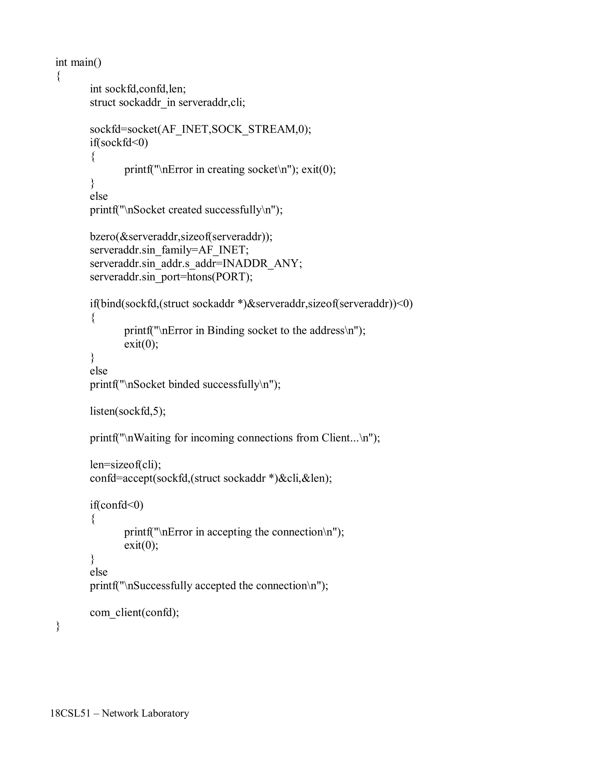 18CSL51 – Network Laboratory
int main()
{
int sockfd,confd,len;
struct sockaddr_in serveraddr,cli;
sockfd=socket(AF_INET,SOCK_STREAM,0);
if(sockfd<0)
{
printf("nError in creating socketn"); exit(0);
}
else
printf("nSocket created successfullyn");
bzero(&serveraddr,sizeof(serveraddr));
serveraddr.sin_family=AF_INET;
serveraddr.sin_addr.s_addr=INADDR_ANY;
serveraddr.sin_port=htons(PORT);
if(bind(sockfd,(struct sockaddr *)&serveraddr,sizeof(serveraddr))<0)
{
}
else
printf("nError in Binding socket to the addressn");
exit(0);
printf("nSocket binded successfullyn");
listen(sockfd,5);
printf("nWaiting for incoming connections from Client...n");
len=sizeof(cli);
confd=accept(sockfd,(struct sockaddr *)&cli,&len);
if(confd<0)
{
}
else
printf("nError in accepting the connectionn");
exit(0);
printf("nSuccessfully accepted the connectionn");
com_client(confd);
}
 