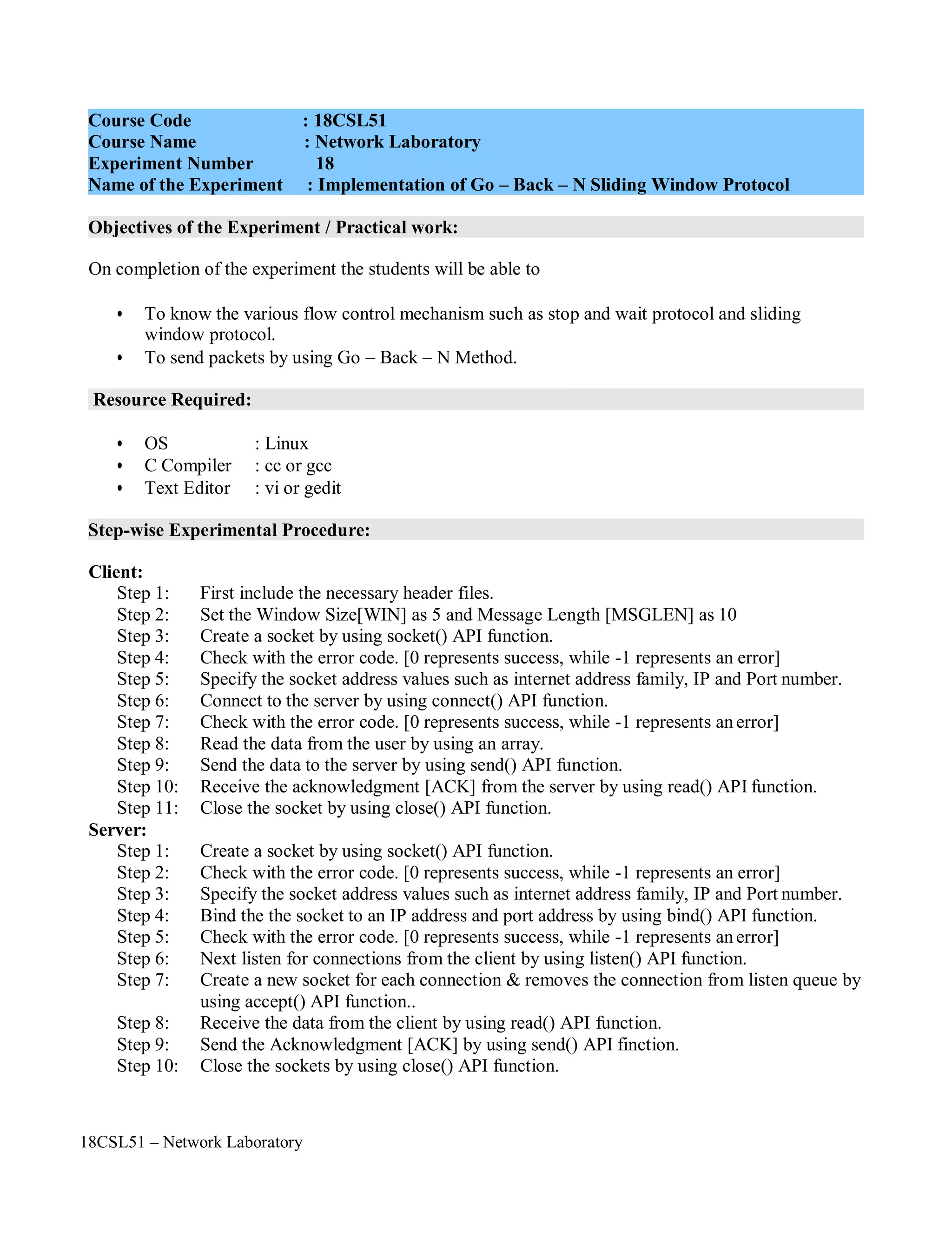 18CSL51 – Network Laboratory
Objectives of the Experiment / Practical work:
Resource Required:
Step-wise Experimental Procedure:
On completion of the experiment the students will be able to
• To know the various flow control mechanism such as stop and wait protocol and sliding
window protocol.
• To send packets by using Go – Back – N Method.
• OS : Linux
• C Compiler : cc or gcc
• Text Editor : vi or gedit
Client:
Step 1: First include the necessary header files.
Step 2: Set the Window Size[WIN] as 5 and Message Length [MSGLEN] as 10
Step 3: Create a socket by using socket() API function.
Step 4: Check with the error code. [0 represents success, while -1 represents an error]
Step 5: Specify the socket address values such as internet address family, IP and Port number.
Step 6: Connect to the server by using connect() API function.
Step 7: Check with the error code. [0 represents success, while -1 represents anerror]
Step 8: Read the data from the user by using an array.
Step 9: Send the data to the server by using send() API function.
Step 10: Receive the acknowledgment [ACK] from the server by using read() API function.
Step 11: Close the socket by using close() API function.
Server:
Step 1: Create a socket by using socket() API function.
Step 2: Check with the error code. [0 represents success, while -1 represents an error]
Step 3: Specify the socket address values such as internet address family, IP and Port number.
Step 4: Bind the the socket to an IP address and port address by using bind() API function.
Step 5: Check with the error code. [0 represents success, while -1 represents anerror]
Step 6: Next listen for connections from the client by using listen() API function.
Step 7: Create a new socket for each connection & removes the connection from listen queue by
using accept() API function..
Step 8: Receive the data from the client by using read() API function.
Step 9: Send the Acknowledgment [ACK] by using send() API finction.
Step 10: Close the sockets by using close() API function.
Course Code : 18CSL51
Course Name : Network Laboratory
Experiment Number 18
Name of the Experiment : Implementation of Go – Back – N Sliding Window Protocol
 