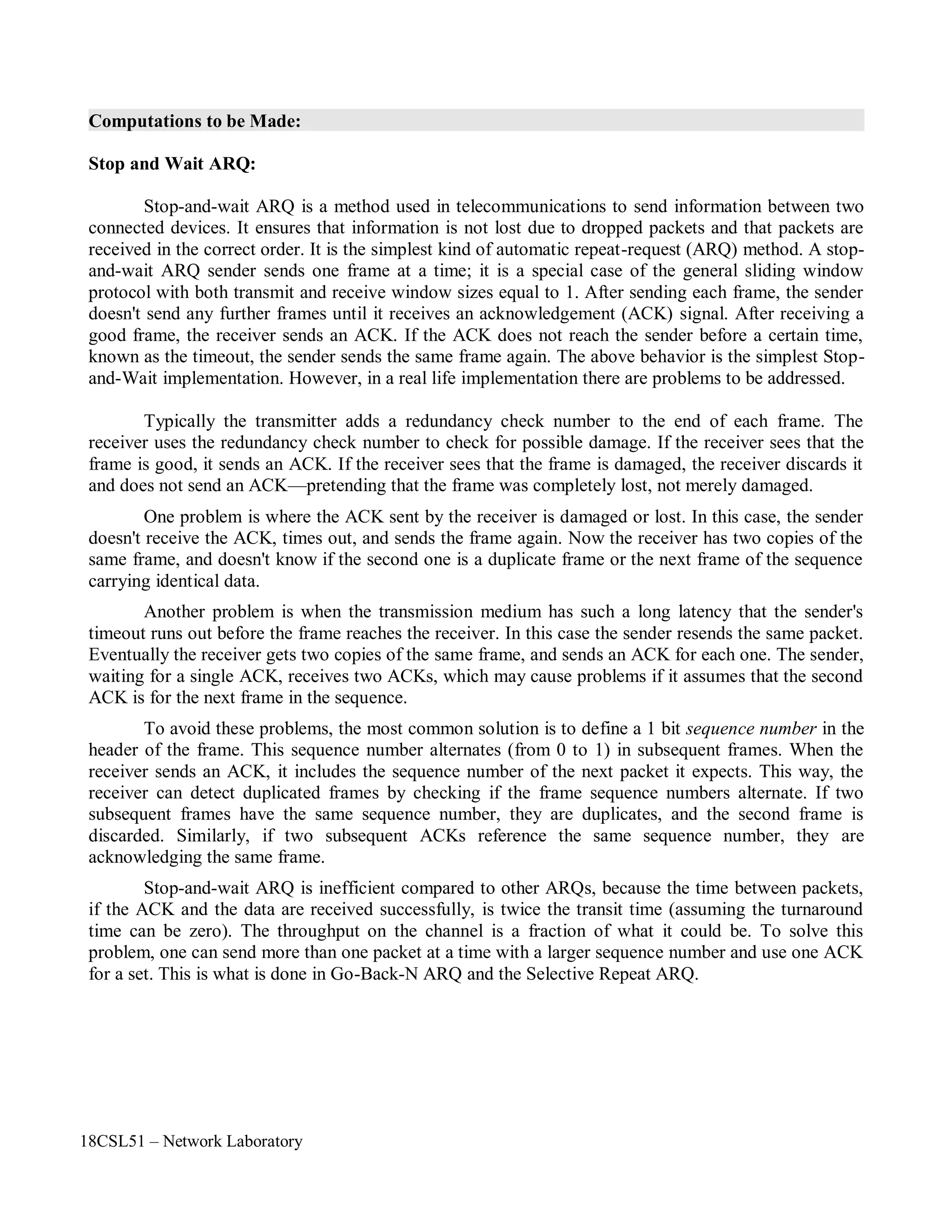 18CSL51 – Network Laboratory
Computations to be Made:
Stop and Wait ARQ:
Stop-and-wait ARQ is a method used in telecommunications to send information between two
connected devices. It ensures that information is not lost due to dropped packets and that packets are
received in the correct order. It is the simplest kind of automatic repeat-request (ARQ) method. A stop-
and-wait ARQ sender sends one frame at a time; it is a special case of the general sliding window
protocol with both transmit and receive window sizes equal to 1. After sending each frame, the sender
doesn't send any further frames until it receives an acknowledgement (ACK) signal. After receiving a
good frame, the receiver sends an ACK. If the ACK does not reach the sender before a certain time,
known as the timeout, the sender sends the same frame again. The above behavior is the simplest Stop-
and-Wait implementation. However, in a real life implementation there are problems to be addressed.
Typically the transmitter adds a redundancy check number to the end of each frame. The
receiver uses the redundancy check number to check for possible damage. If the receiver sees that the
frame is good, it sends an ACK. If the receiver sees that the frame is damaged, the receiver discards it
and does not send an ACK—pretending that the frame was completely lost, not merely damaged.
One problem is where the ACK sent by the receiver is damaged or lost. In this case, the sender
doesn't receive the ACK, times out, and sends the frame again. Now the receiver has two copies of the
same frame, and doesn't know if the second one is a duplicate frame or the next frame of the sequence
carrying identical data.
Another problem is when the transmission medium has such a long latency that the sender's
timeout runs out before the frame reaches the receiver. In this case the sender resends the same packet.
Eventually the receiver gets two copies of the same frame, and sends an ACK for each one. The sender,
waiting for a single ACK, receives two ACKs, which may cause problems if it assumes that the second
ACK is for the next frame in the sequence.
To avoid these problems, the most common solution is to define a 1 bit sequence number in the
header of the frame. This sequence number alternates (from 0 to 1) in subsequent frames. When the
receiver sends an ACK, it includes the sequence number of the next packet it expects. This way, the
receiver can detect duplicated frames by checking if the frame sequence numbers alternate. If two
subsequent frames have the same sequence number, they are duplicates, and the second frame is
discarded. Similarly, if two subsequent ACKs reference the same sequence number, they are
acknowledging the same frame.
Stop-and-wait ARQ is inefficient compared to other ARQs, because the time between packets,
if the ACK and the data are received successfully, is twice the transit time (assuming the turnaround
time can be zero). The throughput on the channel is a fraction of what it could be. To solve this
problem, one can send more than one packet at a time with a larger sequence number and use one ACK
for a set. This is what is done in Go-Back-N ARQ and the Selective Repeat ARQ.
 