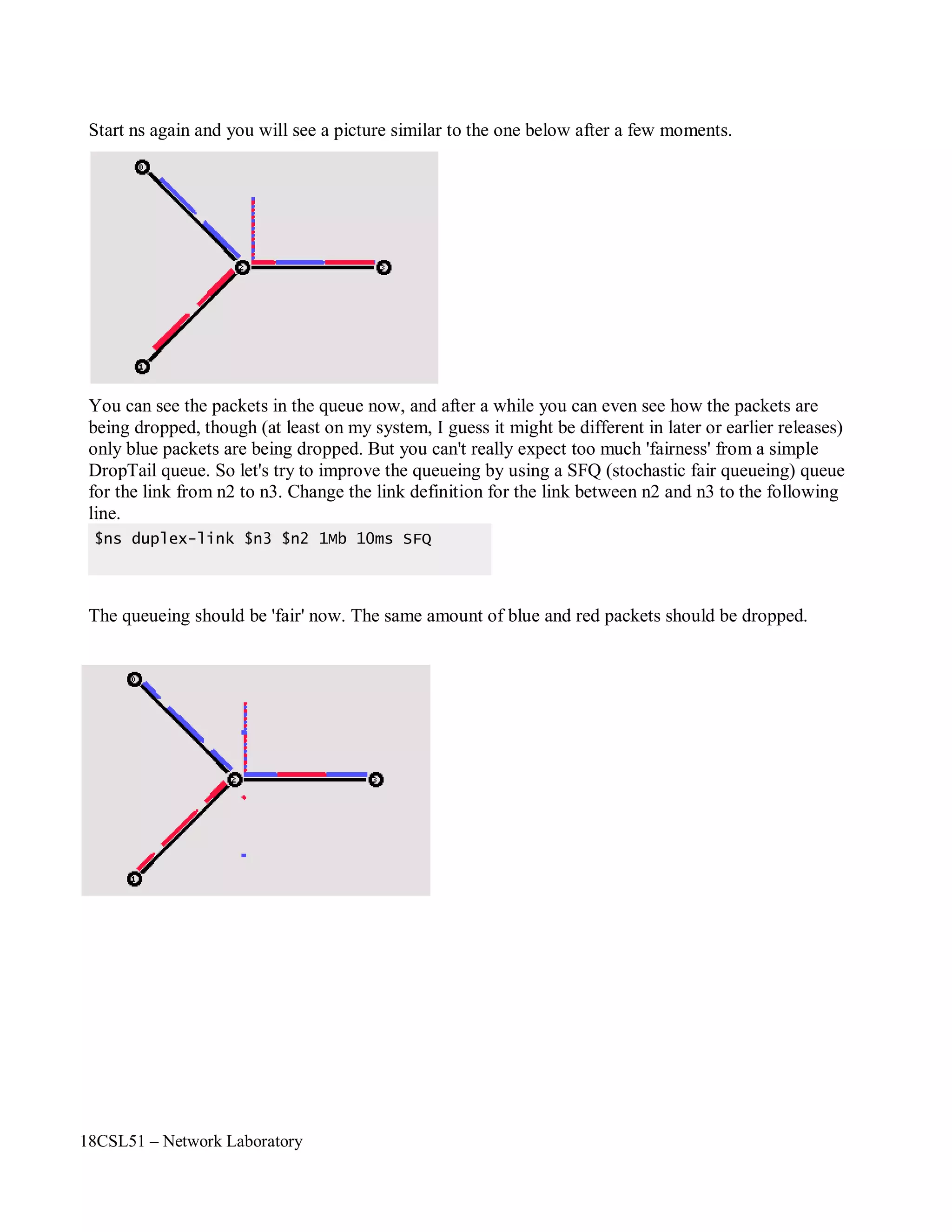 18CSL51 – Network Laboratory
Start ns again and you will see a picture similar to the one below after a few moments.
You can see the packets in the queue now, and after a while you can even see how the packets are
being dropped, though (at least on my system, I guess it might be different in later or earlier releases)
only blue packets are being dropped. But you can't really expect too much 'fairness' from a simple
DropTail queue. So let's try to improve the queueing by using a SFQ (stochastic fair queueing) queue
for the link from n2 to n3. Change the link definition for the link between n2 and n3 to the following
line.
The queueing should be 'fair' now. The same amount of blue and red packets should be dropped.
$ns duplex-link $n3 $n2 1Mb 10ms SFQ
 