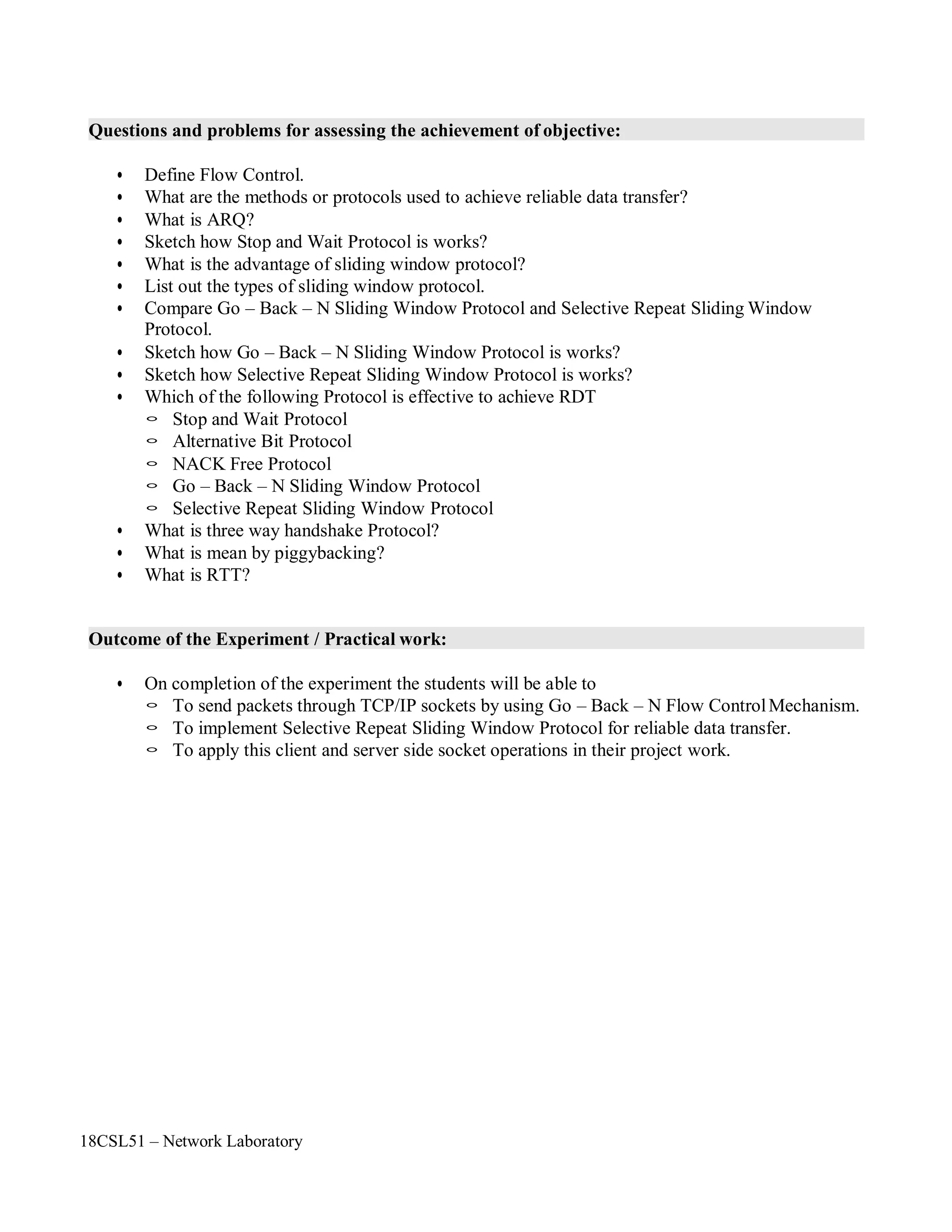 18CSL51 – Network Laboratory
Questions and problems for assessing the achievement of objective:
• Define Flow Control.
• What are the methods or protocols used to achieve reliable data transfer?
• What is ARQ?
• Sketch how Stop and Wait Protocol is works?
• What is the advantage of sliding window protocol?
• List out the types of sliding window protocol.
• Compare Go – Back – N Sliding Window Protocol and Selective Repeat Sliding Window
Protocol.
• Sketch how Go – Back – N Sliding Window Protocol is works?
• Sketch how Selective Repeat Sliding Window Protocol is works?
• Which of the following Protocol is effective to achieve RDT
◦ Stop and Wait Protocol
◦ Alternative Bit Protocol
◦ NACK Free Protocol
◦ Go – Back – N Sliding Window Protocol
◦ Selective Repeat Sliding Window Protocol
• What is three way handshake Protocol?
• What is mean by piggybacking?
• What is RTT?
Outcome of the Experiment / Practical work:
• On completion of the experiment the students will be able to
◦ To send packets through TCP/IP sockets by using Go – Back – N Flow ControlMechanism.
◦ To implement Selective Repeat Sliding Window Protocol for reliable data transfer.
◦ To apply this client and server side socket operations in their project work.
 
