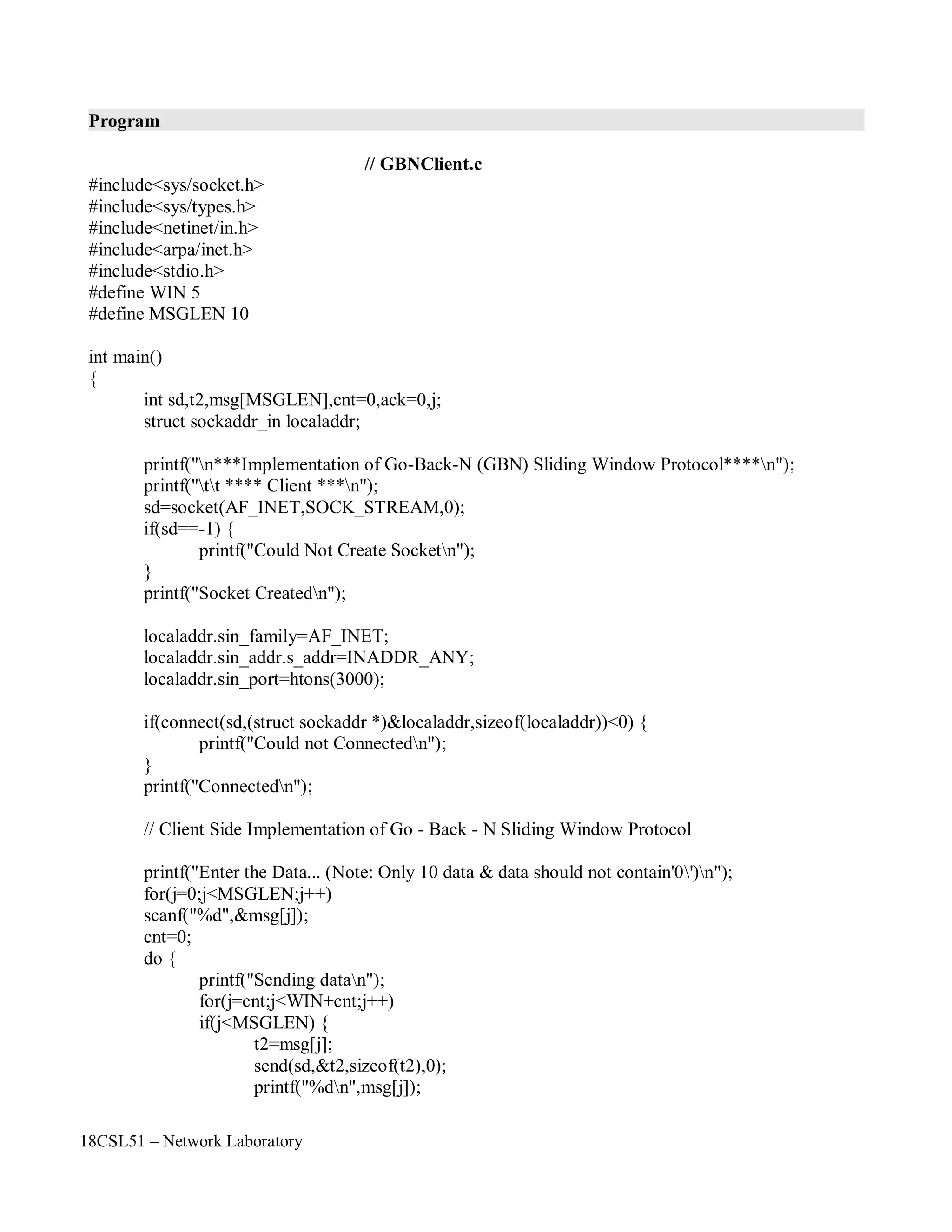 18CSL51 – Network Laboratory
Program
// GBNClient.c
#include<sys/socket.h>
#include<sys/types.h>
#include<netinet/in.h>
#include<arpa/inet.h>
#include<stdio.h>
#define WIN 5
#define MSGLEN 10
int main()
{
int sd,t2,msg[MSGLEN],cnt=0,ack=0,j;
struct sockaddr_in localaddr;
printf("n***Implementation of Go-Back-N (GBN) Sliding Window Protocol****n");
printf("tt **** Client ***n");
sd=socket(AF_INET,SOCK_STREAM,0);
if(sd==-1) {
printf("Could Not Create Socketn");
}
printf("Socket Createdn");
localaddr.sin_family=AF_INET;
localaddr.sin_addr.s_addr=INADDR_ANY;
localaddr.sin_port=htons(3000);
if(connect(sd,(struct sockaddr *)&localaddr,sizeof(localaddr))<0) {
printf("Could not Connectedn");
}
printf("Connectedn");
// Client Side Implementation of Go - Back - N Sliding Window Protocol
printf("Enter the Data... (Note: Only 10 data & data should not contain'0')n");
for(j=0;j<MSGLEN;j++)
scanf("%d",&msg[j]);
cnt=0;
do {
printf("Sending datan");
for(j=cnt;j<WIN+cnt;j++)
if(j<MSGLEN) {
t2=msg[j];
send(sd,&t2,sizeof(t2),0);
printf("%dn",msg[j]);
 
