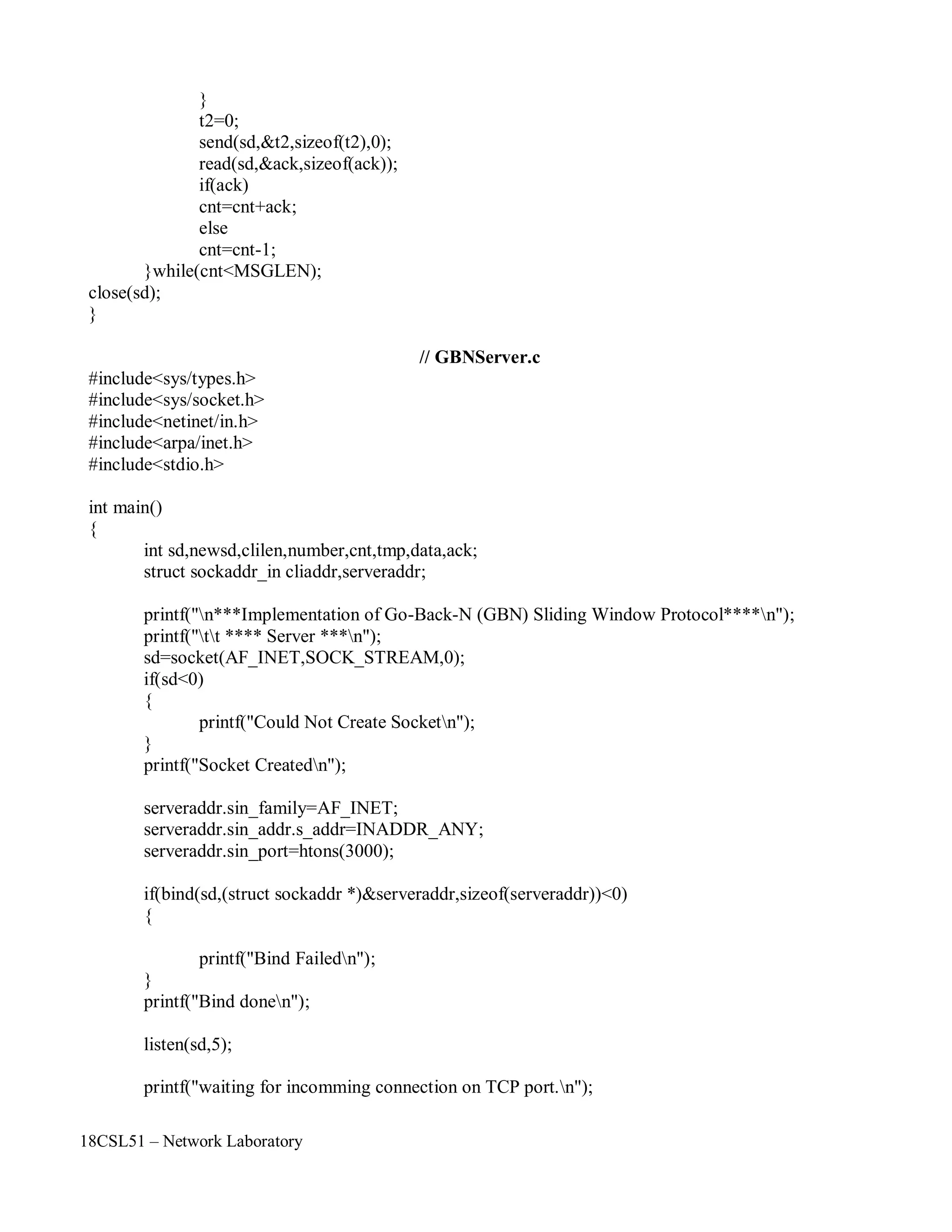 18CSL51 – Network Laboratory
}
t2=0;
send(sd,&t2,sizeof(t2),0);
read(sd,&ack,sizeof(ack));
if(ack)
cnt=cnt+ack;
else
cnt=cnt-1;
}while(cnt<MSGLEN);
close(sd);
}
// GBNServer.c
#include<sys/types.h>
#include<sys/socket.h>
#include<netinet/in.h>
#include<arpa/inet.h>
#include<stdio.h>
int main()
{
int sd,newsd,clilen,number,cnt,tmp,data,ack;
struct sockaddr_in cliaddr,serveraddr;
printf("n***Implementation of Go-Back-N (GBN) Sliding Window Protocol****n");
printf("tt **** Server ***n");
sd=socket(AF_INET,SOCK_STREAM,0);
if(sd<0)
{
printf("Could Not Create Socketn");
}
printf("Socket Createdn");
serveraddr.sin_family=AF_INET;
serveraddr.sin_addr.s_addr=INADDR_ANY;
serveraddr.sin_port=htons(3000);
if(bind(sd,(struct sockaddr *)&serveraddr,sizeof(serveraddr))<0)
{
printf("Bind Failedn");
}
printf("Bind donen");
listen(sd,5);
printf("waiting for incomming connection on TCP port.n");
 
