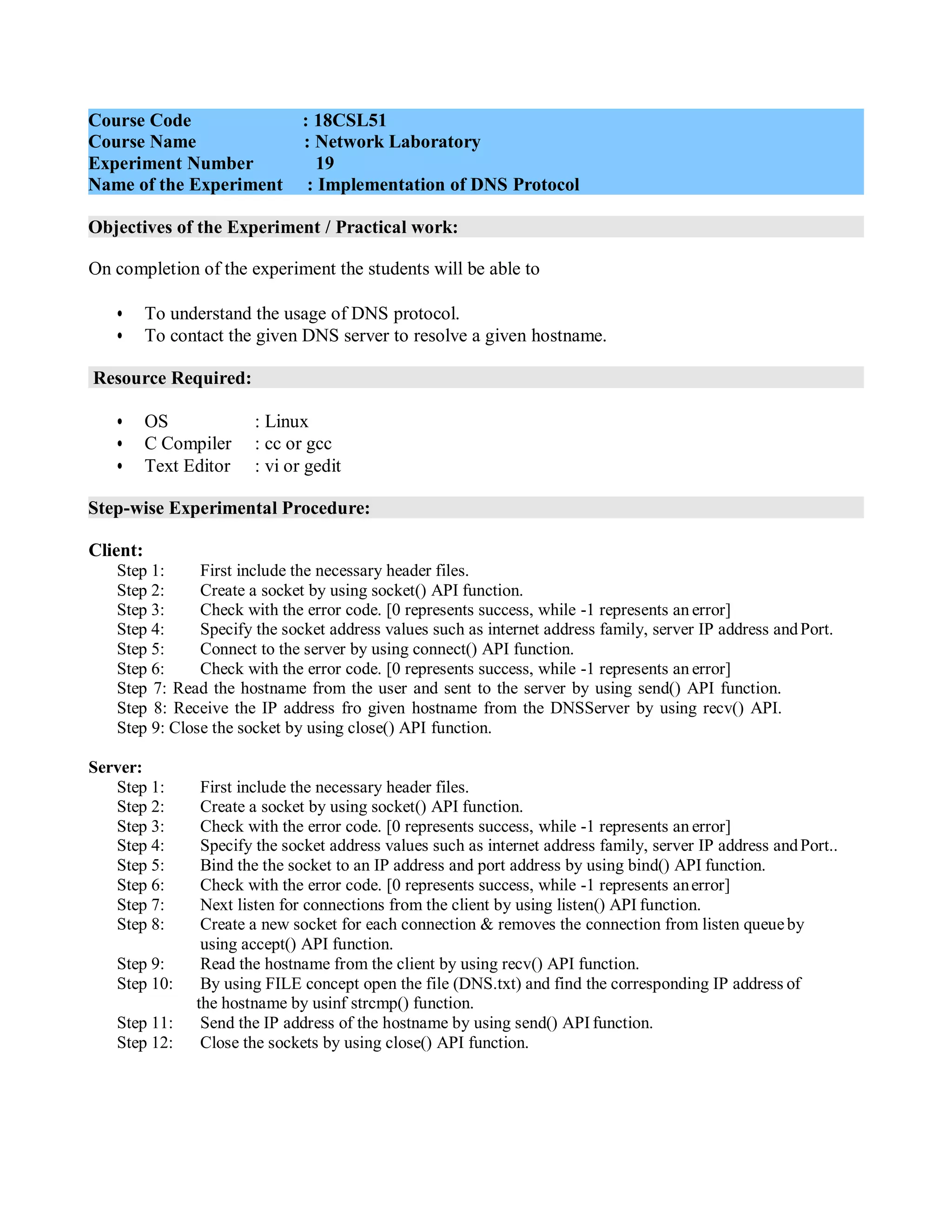 Objectives of the Experiment / Practical work:
Resource Required:
Step-wise Experimental Procedure:
On completion of the experiment the students will be able to
• To understand the usage of DNS protocol.
• To contact the given DNS server to resolve a given hostname.
• OS : Linux
• C Compiler : cc or gcc
• Text Editor : vi or gedit
Client:
Step 1: First include the necessary header files.
Step 2: Create a socket by using socket() API function.
Step 3: Check with the error code. [0 represents success, while -1 represents an error]
Step 4: Specify the socket address values such as internet address family, server IP address andPort.
Step 5: Connect to the server by using connect() API function.
Step 6: Check with the error code. [0 represents success, while -1 represents an error]
Step 7: Read the hostname from the user and sent to the server by using send() API function.
Step 8: Receive the IP address fro given hostname from the DNSServer by using recv() API.
Step 9: Close the socket by using close() API function.
Server:
Step 1: First include the necessary header files.
Step 2: Create a socket by using socket() API function.
Step 3: Check with the error code. [0 represents success, while -1 represents an error]
Step 4: Specify the socket address values such as internet address family, server IP address andPort..
Step 5: Bind the the socket to an IP address and port address by using bind() API function.
Step 6: Check with the error code. [0 represents success, while -1 represents anerror]
Step 7: Next listen for connections from the client by using listen() API function.
Step 8: Create a new socket for each connection & removes the connection from listen queueby
using accept() API function.
Step 9: Read the hostname from the client by using recv() API function.
Step 10: By using FILE concept open the file (DNS.txt) and find the corresponding IP address of
the hostname by usinf strcmp() function.
Step 11: Send the IP address of the hostname by using send() API function.
Step 12: Close the sockets by using close() API function.
Course Code : 18CSL51
Course Name : Network Laboratory
Experiment Number 19
Name of the Experiment : Implementation of DNS Protocol
 