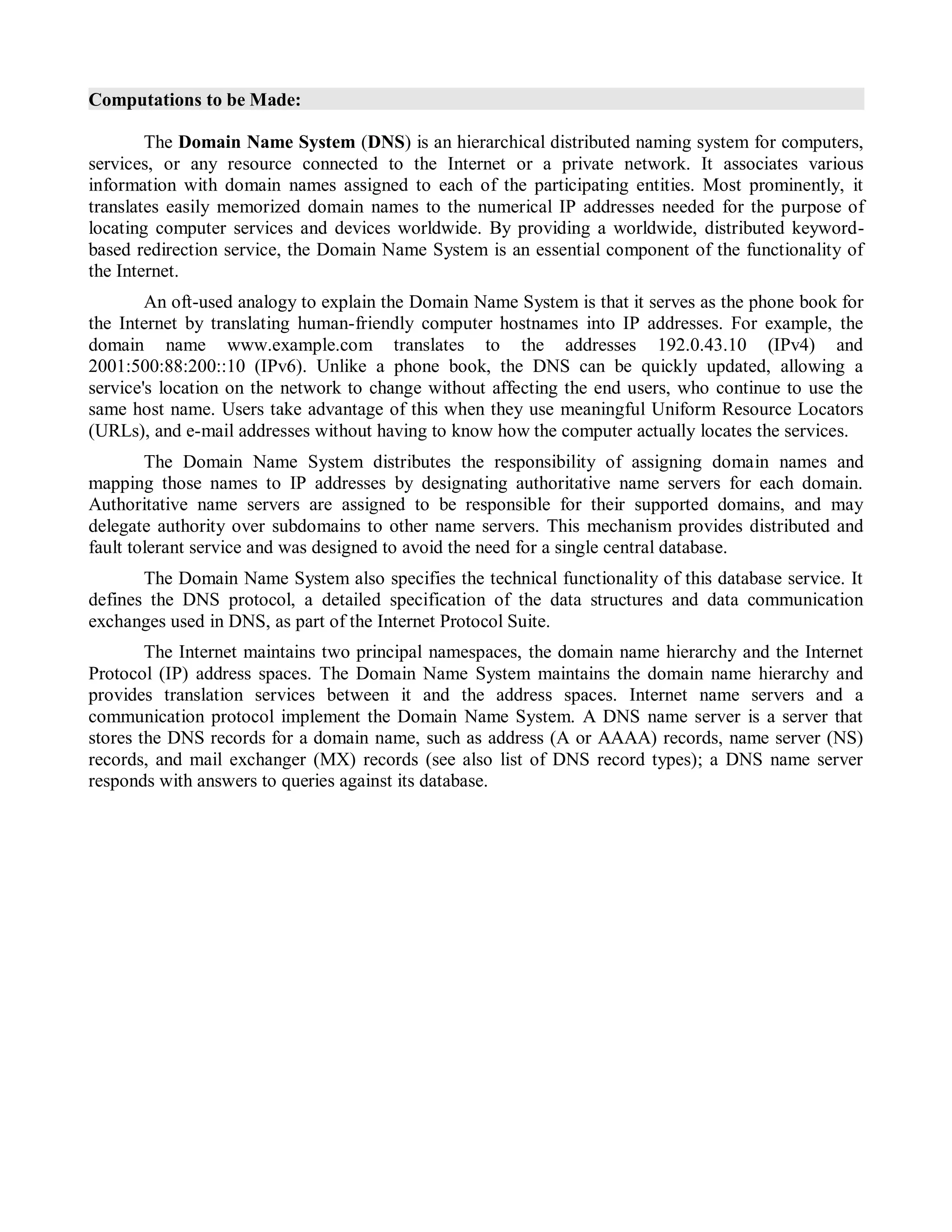 Computations to be Made:
The Domain Name System (DNS) is an hierarchical distributed naming system for computers,
services, or any resource connected to the Internet or a private network. It associates various
information with domain names assigned to each of the participating entities. Most prominently, it
translates easily memorized domain names to the numerical IP addresses needed for the purpose of
locating computer services and devices worldwide. By providing a worldwide, distributed keyword-
based redirection service, the Domain Name System is an essential component of the functionality of
the Internet.
An oft-used analogy to explain the Domain Name System is that it serves as the phone book for
the Internet by translating human-friendly computer hostnames into IP addresses. For example, the
domain name www.example.com translates to the addresses 192.0.43.10 (IPv4) and
2001:500:88:200::10 (IPv6). Unlike a phone book, the DNS can be quickly updated, allowing a
service's location on the network to change without affecting the end users, who continue to use the
same host name. Users take advantage of this when they use meaningful Uniform Resource Locators
(URLs), and e-mail addresses without having to know how the computer actually locates the services.
The Domain Name System distributes the responsibility of assigning domain names and
mapping those names to IP addresses by designating authoritative name servers for each domain.
Authoritative name servers are assigned to be responsible for their supported domains, and may
delegate authority over subdomains to other name servers. This mechanism provides distributed and
fault tolerant service and was designed to avoid the need for a single central database.
The Domain Name System also specifies the technical functionality of this database service. It
defines the DNS protocol, a detailed specification of the data structures and data communication
exchanges used in DNS, as part of the Internet Protocol Suite.
The Internet maintains two principal namespaces, the domain name hierarchy and the Internet
Protocol (IP) address spaces. The Domain Name System maintains the domain name hierarchy and
provides translation services between it and the address spaces. Internet name servers and a
communication protocol implement the Domain Name System. A DNS name server is a server that
stores the DNS records for a domain name, such as address (A or AAAA) records, name server (NS)
records, and mail exchanger (MX) records (see also list of DNS record types); a DNS name server
responds with answers to queries against its database.
 