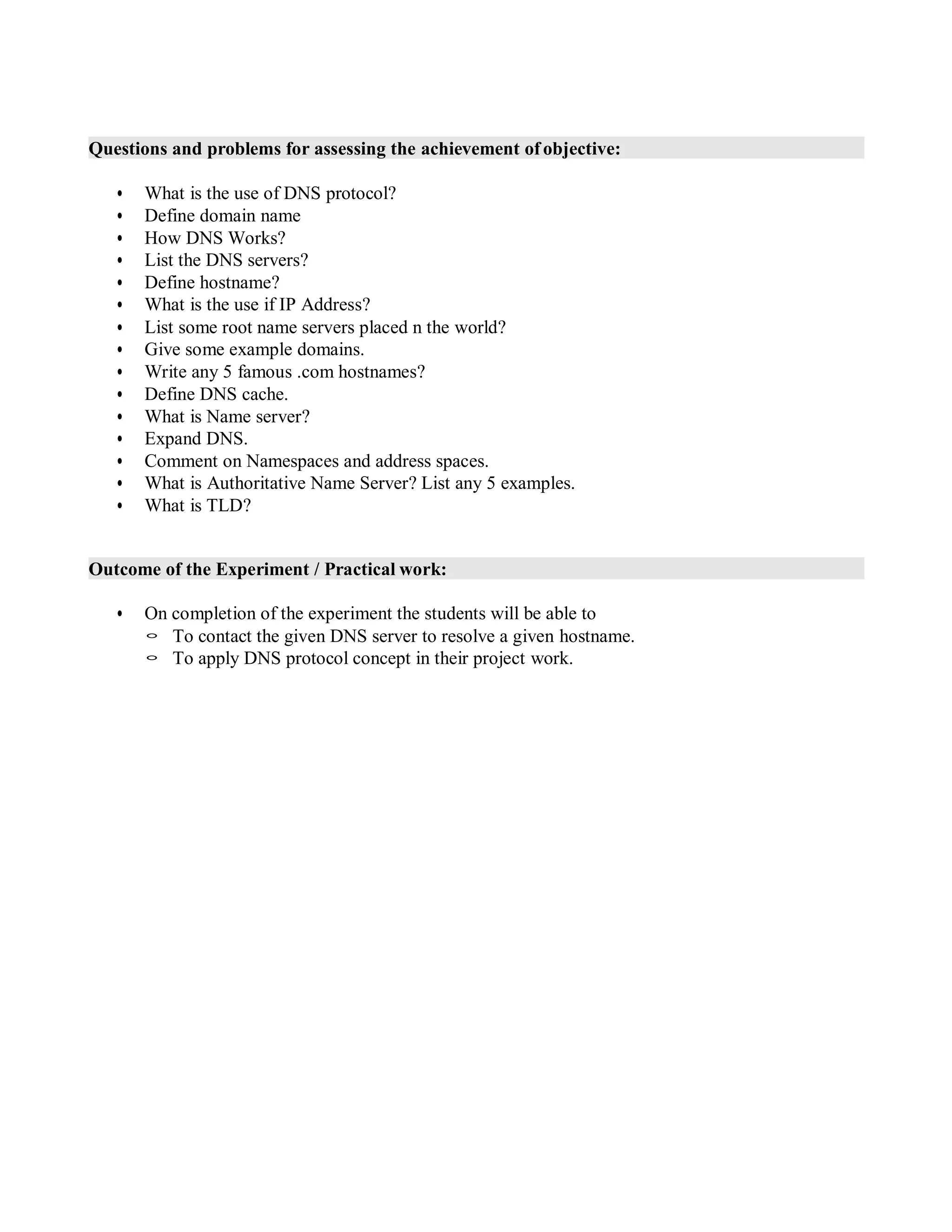 Questions and problems for assessing the achievement of objective:
• What is the use of DNS protocol?
• Define domain name
• How DNS Works?
• List the DNS servers?
• Define hostname?
• What is the use if IP Address?
• List some root name servers placed n the world?
• Give some example domains.
• Write any 5 famous .com hostnames?
• Define DNS cache.
• What is Name server?
• Expand DNS.
• Comment on Namespaces and address spaces.
• What is Authoritative Name Server? List any 5 examples.
• What is TLD?
Outcome of the Experiment / Practical work:
• On completion of the experiment the students will be able to
◦ To contact the given DNS server to resolve a given hostname.
◦ To apply DNS protocol concept in their project work.
 