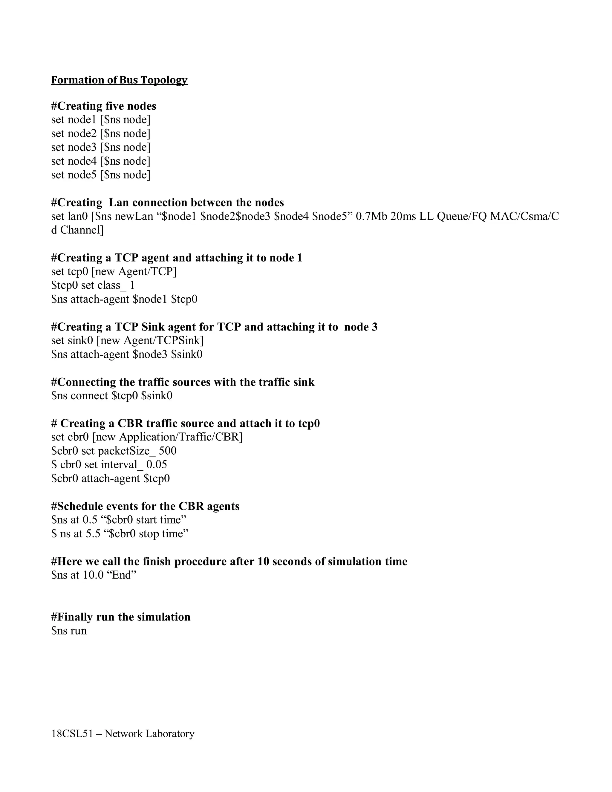 18CSL51 – Network Laboratory
Formation of Bus Topology
#Creating five nodes
set node1 [$ns node]
set node2 [$ns node]
set node3 [$ns node]
set node4 [$ns node]
set node5 [$ns node]
#Creating Lan connection between the nodes
set lan0 [$ns newLan “$node1 $node2$node3 $node4 $node5” 0.7Mb 20ms LL Queue/FQ MAC/Csma/C
d Channel]
#Creating a TCP agent and attaching it to node 1
set tcp0 [new Agent/TCP]
$tcp0 set class_ 1
$ns attach-agent $node1 $tcp0
#Creating a TCP Sink agent for TCP and attaching it to node 3
set sink0 [new Agent/TCPSink]
$ns attach-agent $node3 $sink0
#Connecting the traffic sources with the traffic sink
$ns connect $tcp0 $sink0
# Creating a CBR traffic source and attach it to tcp0
set cbr0 [new Application/Traffic/CBR]
$cbr0 set packetSize_ 500
$ cbr0 set interval_ 0.05
$cbr0 attach-agent $tcp0
#Schedule events for the CBR agents
$ns at 0.5 “$cbr0 start time”
$ ns at 5.5 “$cbr0 stop time”
#Here we call the finish procedure after 10 seconds of simulation time
$ns at 10.0 “End”
#Finally run the simulation
$ns run
 