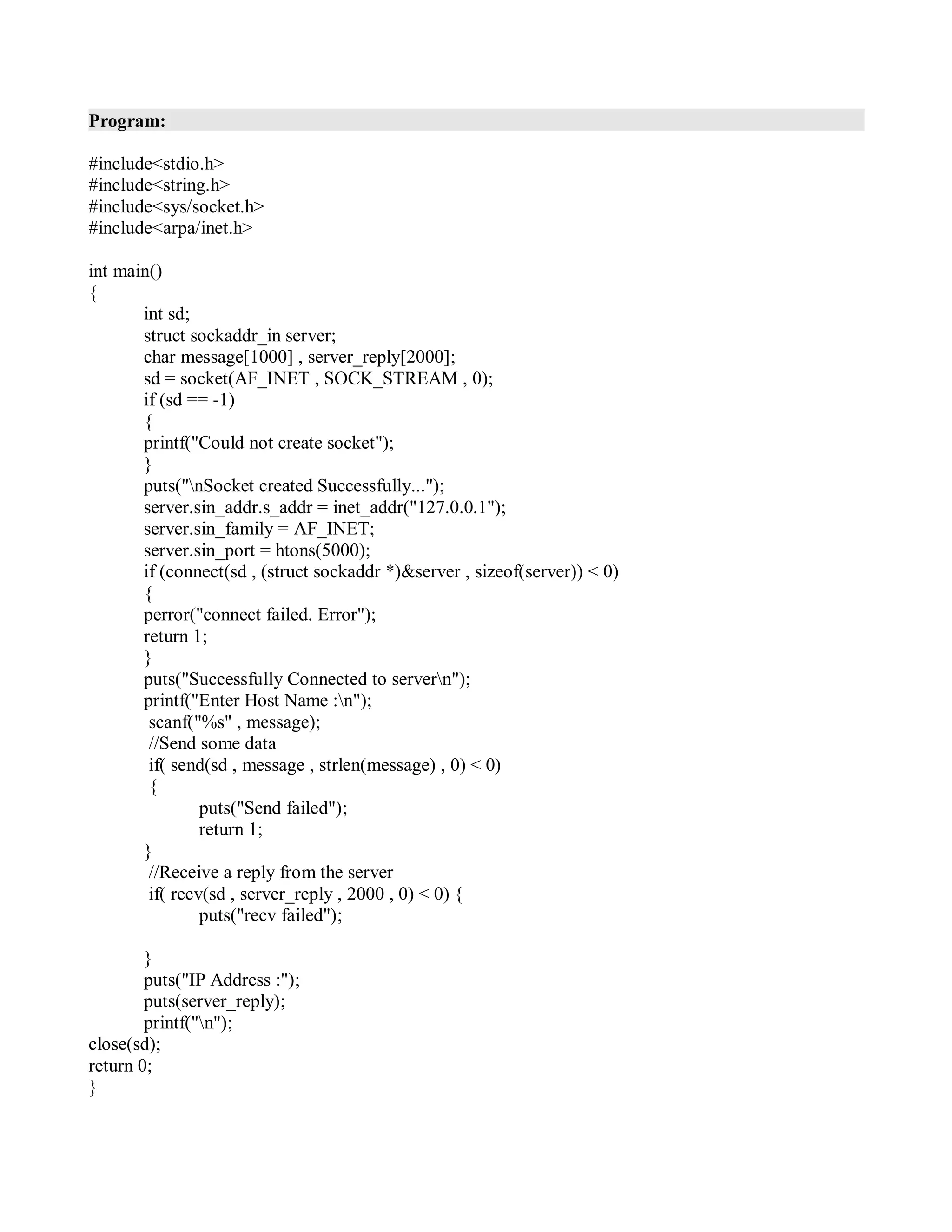 Program:
#include<stdio.h>
#include<string.h>
#include<sys/socket.h>
#include<arpa/inet.h>
int main()
{
int sd;
struct sockaddr_in server;
char message[1000] , server_reply[2000];
sd = socket(AF_INET , SOCK_STREAM , 0);
if (sd == -1)
{
printf("Could not create socket");
}
puts("nSocket created Successfully...");
server.sin_addr.s_addr = inet_addr("127.0.0.1");
server.sin_family = AF_INET;
server.sin_port = htons(5000);
if (connect(sd , (struct sockaddr *)&server , sizeof(server)) < 0)
{
perror("connect failed. Error");
return 1;
}
puts("Successfully Connected to servern");
printf("Enter Host Name :n");
scanf("%s" , message);
//Send some data
if( send(sd , message , strlen(message) , 0) < 0)
{
puts("Send failed");
return 1;
}
//Receive a reply from the server
if( recv(sd , server_reply , 2000 , 0) < 0) {
puts("recv failed");
}
puts("IP Address :");
puts(server_reply);
printf("n");
close(sd);
return 0;
}
 