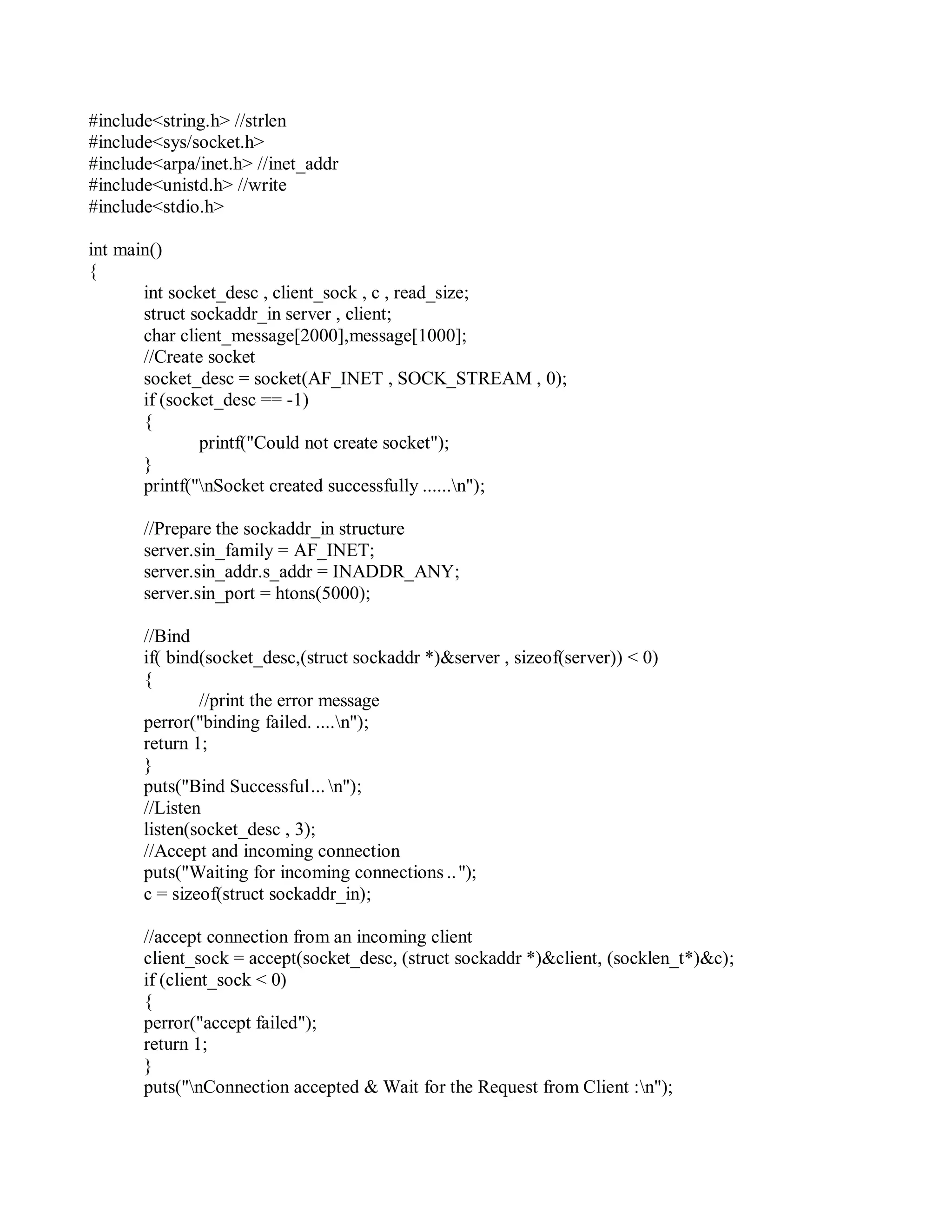 #include<string.h> //strlen
#include<sys/socket.h>
#include<arpa/inet.h> //inet_addr
#include<unistd.h> //write
#include<stdio.h>
int main()
{
int socket_desc , client_sock , c , read_size;
struct sockaddr_in server , client;
char client_message[2000],message[1000];
//Create socket
socket_desc = socket(AF_INET , SOCK_STREAM , 0);
if (socket_desc == -1)
{
printf("Could not create socket");
}
printf("nSocket created successfully ......n");
//Prepare the sockaddr_in structure
server.sin_family = AF_INET;
server.sin_addr.s_addr = INADDR_ANY;
server.sin_port = htons(5000);
//Bind
if( bind(socket_desc,(struct sockaddr *)&server , sizeof(server)) < 0)
{
//print the error message
perror("binding failed. ....n");
return 1;
}
puts("Bind Successful... n");
//Listen
listen(socket_desc , 3);
//Accept and incoming connection
puts("Waiting for incoming connections ..");
c = sizeof(struct sockaddr_in);
//accept connection from an incoming client
client_sock = accept(socket_desc, (struct sockaddr *)&client, (socklen_t*)&c);
if (client_sock < 0)
{
perror("accept failed");
return 1;
}
puts("nConnection accepted & Wait for the Request from Client :n");
 