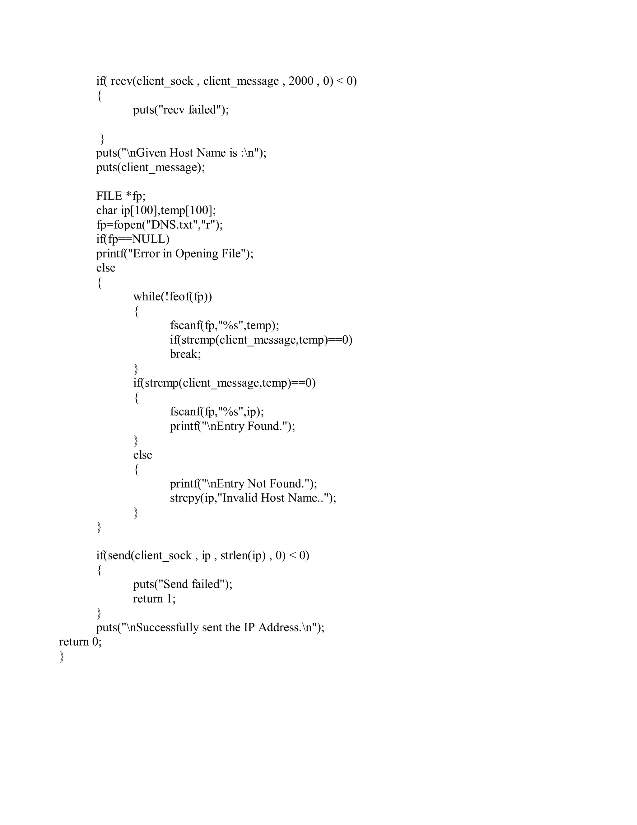 if( recv(client_sock , client_message , 2000 , 0) < 0)
{
puts("recv failed");
}
puts("nGiven Host Name is :n");
puts(client_message);
FILE *fp;
char ip[100],temp[100];
fp=fopen("DNS.txt","r");
if(fp==NULL)
printf("Error in Opening File");
else
{
while(!feof(fp))
{
fscanf(fp,"%s",temp);
if(strcmp(client_message,temp)==0)
break;
}
if(strcmp(client_message,temp)==0)
{
}
else
{
}
}
fscanf(fp,"%s",ip);
printf("nEntry Found.");
printf("nEntry Not Found.");
strcpy(ip,"Invalid Host Name..");
if(send(client_sock , ip , strlen(ip) , 0) < 0)
{
puts("Send failed");
return 1;
}
puts("nSuccessfully sent the IP Address.n");
return 0;
}
 