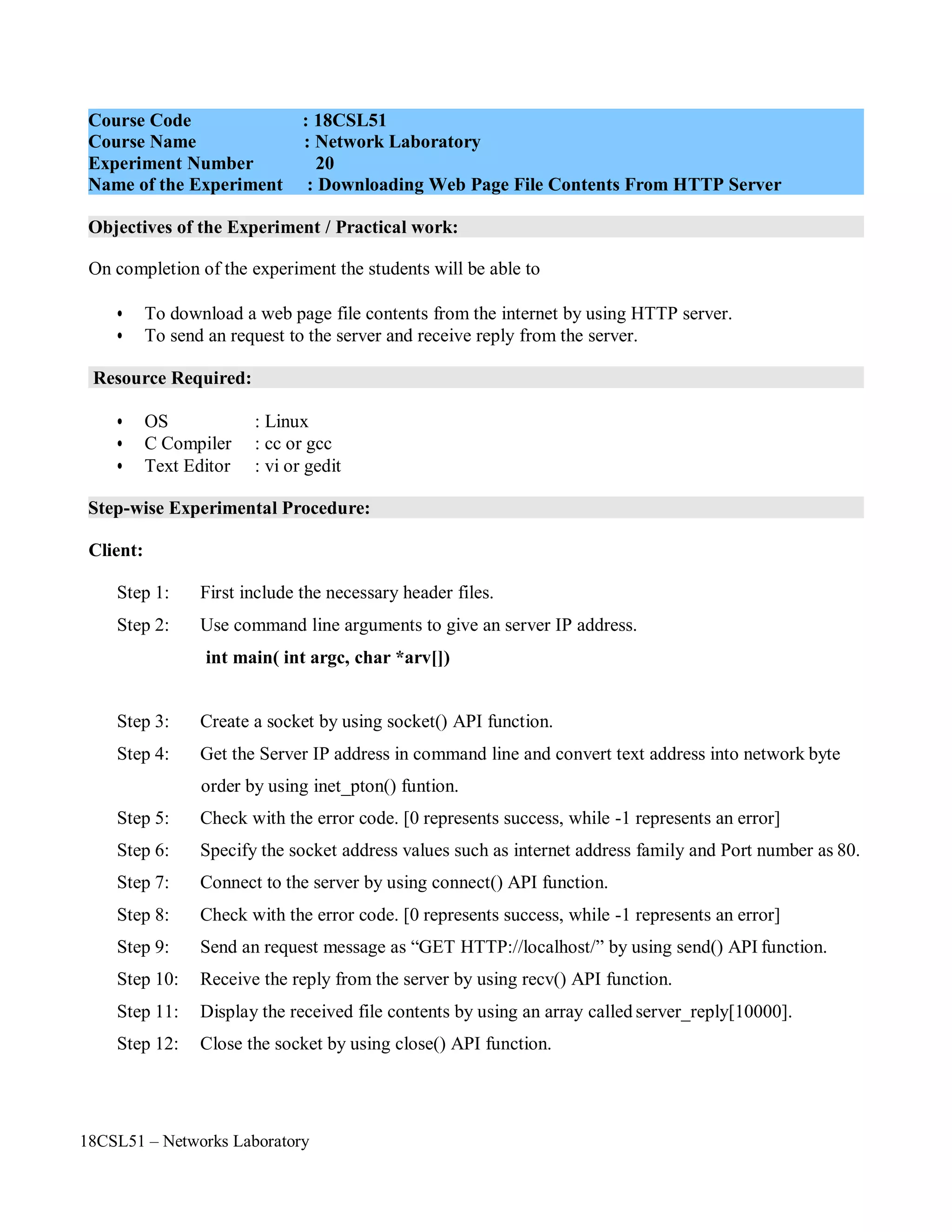 18CSL51 – Networks Laboratory
Objectives of the Experiment / Practical work:
Resource Required:
Step-wise Experimental Procedure:
On completion of the experiment the students will be able to
• To download a web page file contents from the internet by using HTTP server.
• To send an request to the server and receive reply from the server.
• OS : Linux
• C Compiler : cc or gcc
• Text Editor : vi or gedit
Client:
Step 1: First include the necessary header files.
Step 2: Use command line arguments to give an server IP address.
int main( int argc, char *arv[])
Step 3: Create a socket by using socket() API function.
Step 4: Get the Server IP address in command line and convert text address into network byte
order by using inet_pton() funtion.
Step 5: Check with the error code. [0 represents success, while -1 represents an error]
Step 6: Specify the socket address values such as internet address family and Port number as 80.
Step 7: Connect to the server by using connect() API function.
Step 8: Check with the error code. [0 represents success, while -1 represents an error]
Step 9: Send an request message as “GET HTTP://localhost/” by using send() API function.
Step 10: Receive the reply from the server by using recv() API function.
Step 11: Display the received file contents by using an array called server_reply[10000].
Step 12: Close the socket by using close() API function.
Course Code : 18CSL51
Course Name : Network Laboratory
Experiment Number 20
Name of the Experiment : Downloading Web Page File Contents From HTTP Server
 