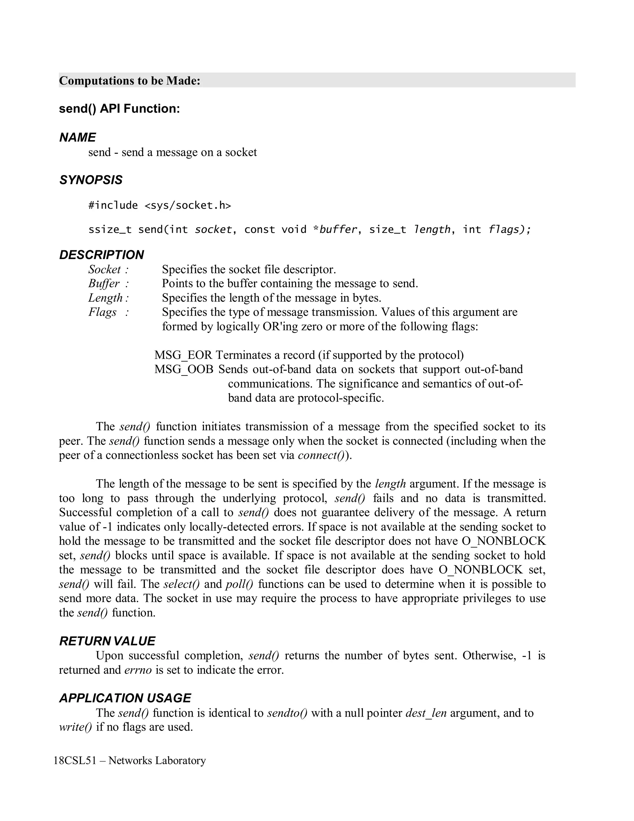 18CSL51 – Networks Laboratory
Computations to be Made:
send() API Function:
NAME
send - send a message on a socket
SYNOPSIS
#include <sys/socket.h>
ssize_t send(int socket, const void *buffer, size_t length, int flags);
DESCRIPTION
Socket : Specifies the socket file descriptor.
Buffer : Points to the buffer containing the message to send.
Length : Specifies the length of the message in bytes.
Flags : Specifies the type of message transmission. Values of this argument are
formed by logically OR'ing zero or more of the following flags:
MSG_EOR Terminates a record (if supported by the protocol)
MSG_OOB Sends out-of-band data on sockets that support out-of-band
communications. The significance and semantics of out-of-
band data are protocol-specific.
The send() function initiates transmission of a message from the specified socket to its
peer. The send() function sends a message only when the socket is connected (including when the
peer of a connectionless socket has been set via connect()).
The length of the message to be sent is specified by the length argument. If the message is
too long to pass through the underlying protocol, send() fails and no data is transmitted.
Successful completion of a call to send() does not guarantee delivery of the message. A return
value of -1 indicates only locally-detected errors. If space is not available at the sending socket to
hold the message to be transmitted and the socket file descriptor does not have O_NONBLOCK
set, send() blocks until space is available. If space is not available at the sending socket to hold
the message to be transmitted and the socket file descriptor does have O_NONBLOCK set,
send() will fail. The select() and poll() functions can be used to determine when it is possible to
send more data. The socket in use may require the process to have appropriate privileges to use
the send() function.
RETURN VALUE
Upon successful completion, send() returns the number of bytes sent. Otherwise, -1 is
returned and errno is set to indicate the error.
APPLICATION USAGE
The send() function is identical to sendto() with a null pointer dest_len argument, and to
write() if no flags are used.
 