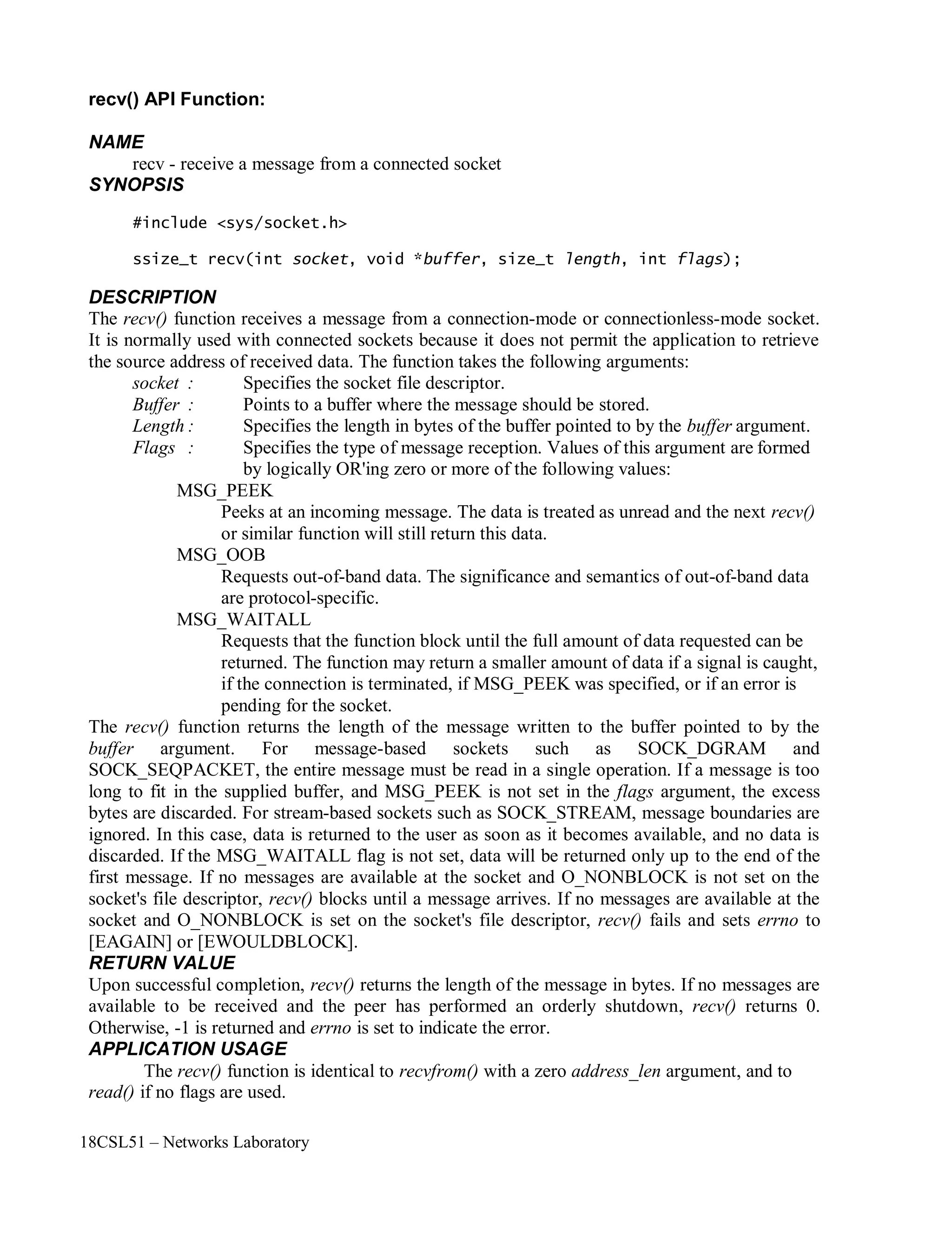 18CSL51 – Networks Laboratory
recv() API Function:
NAME
recv - receive a message from a connected socket
SYNOPSIS
#include <sys/socket.h>
ssize_t recv(int socket, void *buffer, size_t length, int flags);
DESCRIPTION
The recv() function receives a message from a connection-mode or connectionless-mode socket.
It is normally used with connected sockets because it does not permit the application to retrieve
the source address of received data. The function takes the following arguments:
socket : Specifies the socket file descriptor.
Buffer : Points to a buffer where the message should be stored.
Length : Specifies the length in bytes of the buffer pointed to by the buffer argument.
Flags : Specifies the type of message reception. Values of this argument are formed
by logically OR'ing zero or more of the following values:
MSG_PEEK
Peeks at an incoming message. The data is treated as unread and the next recv()
or similar function will still return this data.
MSG_OOB
Requests out-of-band data. The significance and semantics of out-of-band data
are protocol-specific.
MSG_WAITALL
Requests that the function block until the full amount of data requested can be
returned. The function may return a smaller amount of data if a signal is caught,
if the connection is terminated, if MSG_PEEK was specified, or if an error is
pending for the socket.
The recv() function returns the length of the message written to the buffer pointed to by the
buffer argument. For message-based sockets such as SOCK_DGRAM and
SOCK_SEQPACKET, the entire message must be read in a single operation. If a message is too
long to fit in the supplied buffer, and MSG_PEEK is not set in the flags argument, the excess
bytes are discarded. For stream-based sockets such as SOCK_STREAM, message boundaries are
ignored. In this case, data is returned to the user as soon as it becomes available, and no data is
discarded. If the MSG_WAITALL flag is not set, data will be returned only up to the end of the
first message. If no messages are available at the socket and O_NONBLOCK is not set on the
socket's file descriptor, recv() blocks until a message arrives. If no messages are available at the
socket and O_NONBLOCK is set on the socket's file descriptor, recv() fails and sets errno to
[EAGAIN] or [EWOULDBLOCK].
RETURN VALUE
Upon successful completion, recv() returns the length of the message in bytes. If no messages are
available to be received and the peer has performed an orderly shutdown, recv() returns 0.
Otherwise, -1 is returned and errno is set to indicate the error.
APPLICATION USAGE
The recv() function is identical to recvfrom() with a zero address_len argument, and to
read() if no flags are used.
 