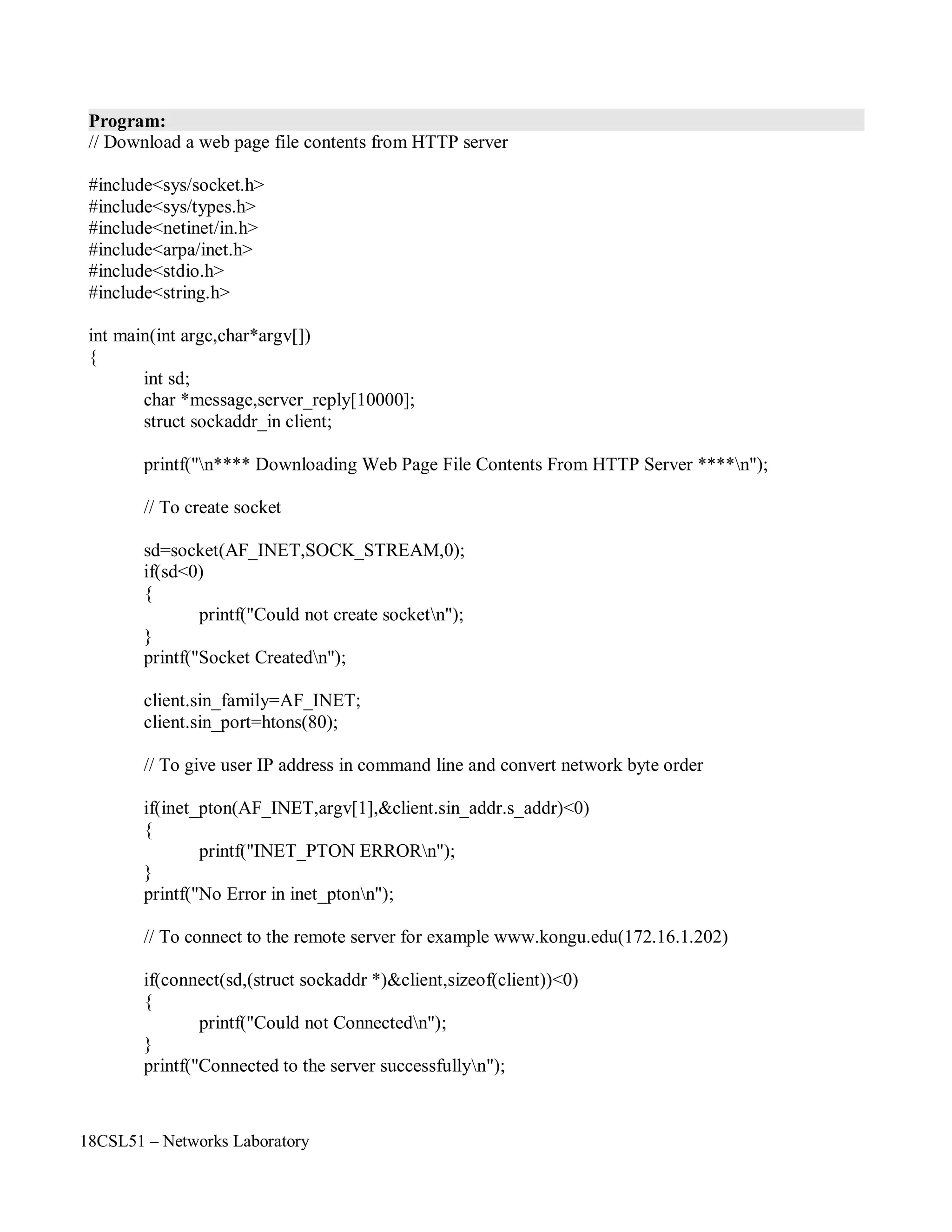 18CSL51 – Networks Laboratory
Program:
// Download a web page file contents from HTTP server
#include<sys/socket.h>
#include<sys/types.h>
#include<netinet/in.h>
#include<arpa/inet.h>
#include<stdio.h>
#include<string.h>
int main(int argc,char*argv[])
{
int sd;
char *message,server_reply[10000];
struct sockaddr_in client;
printf("n**** Downloading Web Page File Contents From HTTP Server ****n");
// To create socket
sd=socket(AF_INET,SOCK_STREAM,0);
if(sd<0)
{
printf("Could not create socketn");
}
printf("Socket Createdn");
client.sin_family=AF_INET;
client.sin_port=htons(80);
// To give user IP address in command line and convert network byte order
if(inet_pton(AF_INET,argv[1],&client.sin_addr.s_addr)<0)
{
printf("INET_PTON ERRORn");
}
printf("No Error in inet_ptonn");
// To connect to the remote server for example www.kongu.edu(172.16.1.202)
if(connect(sd,(struct sockaddr *)&client,sizeof(client))<0)
{
printf("Could not Connectedn");
}
printf("Connected to the server successfullyn");
 