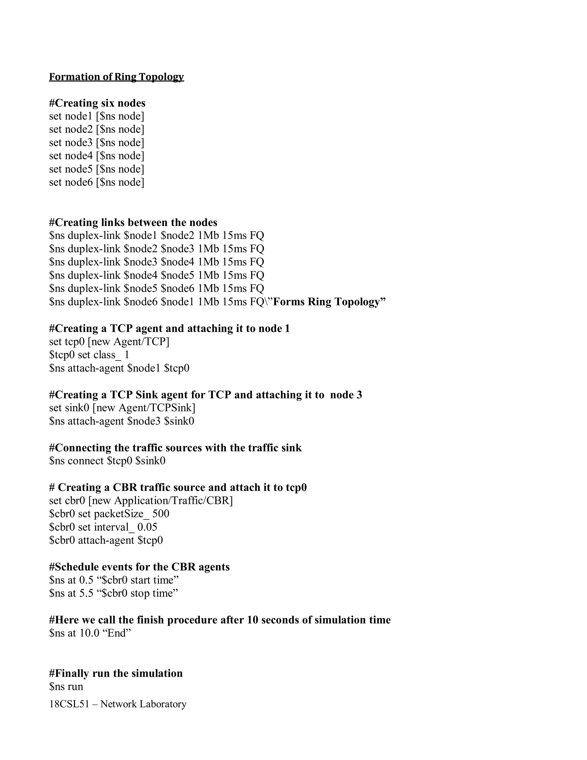 18CSL51 – Network Laboratory
Formation of Ring Topology
#Creating six nodes
set node1 [$ns node]
set node2 [$ns node]
set node3 [$ns node]
set node4 [$ns node]
set node5 [$ns node]
set node6 [$ns node]
#Creating links between the nodes
$ns duplex-link $node1 $node2 1Mb 15ms FQ
$ns duplex-link $node2 $node3 1Mb 15ms FQ
$ns duplex-link $node3 $node4 1Mb 15ms FQ
$ns duplex-link $node4 $node5 1Mb 15ms FQ
$ns duplex-link $node5 $node6 1Mb 15ms FQ
$ns duplex-link $node6 $node1 1Mb 15ms FQ”Forms Ring Topology”
#Creating a TCP agent and attaching it to node 1
set tcp0 [new Agent/TCP]
$tcp0 set class_ 1
$ns attach-agent $node1 $tcp0
#Creating a TCP Sink agent for TCP and attaching it to node 3
set sink0 [new Agent/TCPSink]
$ns attach-agent $node3 $sink0
#Connecting the traffic sources with the traffic sink
$ns connect $tcp0 $sink0
# Creating a CBR traffic source and attach it to tcp0
set cbr0 [new Application/Traffic/CBR]
$cbr0 set packetSize_ 500
$cbr0 set interval_ 0.05
$cbr0 attach-agent $tcp0
#Schedule events for the CBR agents
$ns at 0.5 “$cbr0 start time”
$ns at 5.5 “$cbr0 stop time”
#Here we call the finish procedure after 10 seconds of simulation time
$ns at 10.0 “End”
#Finally run the simulation
$ns run
 