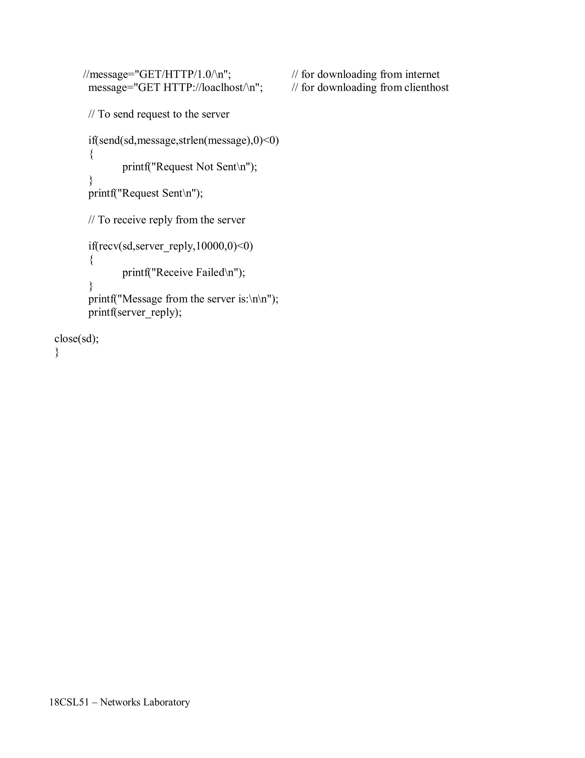 18CSL51 – Networks Laboratory
//message="GET/HTTP/1.0/n"; // for downloading from internet
message="GET HTTP://loaclhost/n"; // for downloading from clienthost
// To send request to the server
if(send(sd,message,strlen(message),0)<0)
{
printf("Request Not Sentn");
}
printf("Request Sentn");
// To receive reply from the server
if(recv(sd,server_reply,10000,0)<0)
{
printf("Receive Failedn");
}
printf("Message from the server is:nn");
printf(server_reply);
close(sd);
}
 