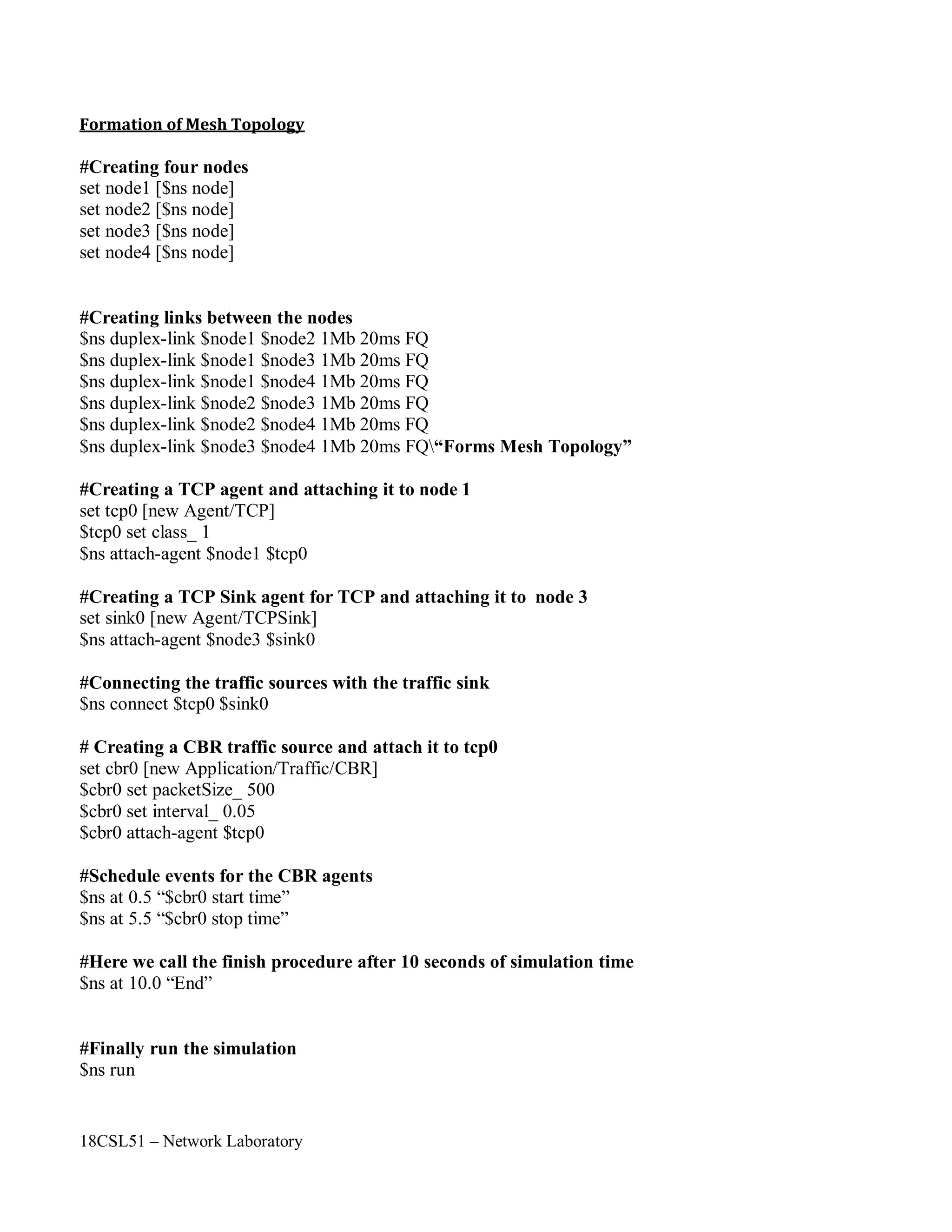 18CSL51 – Network Laboratory
Formation of Mesh Topology
#Creating four nodes
set node1 [$ns node]
set node2 [$ns node]
set node3 [$ns node]
set node4 [$ns node]
#Creating links between the nodes
$ns duplex-link $node1 $node2 1Mb 20ms FQ
$ns duplex-link $node1 $node3 1Mb 20ms FQ
$ns duplex-link $node1 $node4 1Mb 20ms FQ
$ns duplex-link $node2 $node3 1Mb 20ms FQ
$ns duplex-link $node2 $node4 1Mb 20ms FQ
$ns duplex-link $node3 $node4 1Mb 20ms FQ“Forms Mesh Topology”
#Creating a TCP agent and attaching it to node 1
set tcp0 [new Agent/TCP]
$tcp0 set class_ 1
$ns attach-agent $node1 $tcp0
#Creating a TCP Sink agent for TCP and attaching it to node 3
set sink0 [new Agent/TCPSink]
$ns attach-agent $node3 $sink0
#Connecting the traffic sources with the traffic sink
$ns connect $tcp0 $sink0
# Creating a CBR traffic source and attach it to tcp0
set cbr0 [new Application/Traffic/CBR]
$cbr0 set packetSize_ 500
$cbr0 set interval_ 0.05
$cbr0 attach-agent $tcp0
#Schedule events for the CBR agents
$ns at 0.5 “$cbr0 start time”
$ns at 5.5 “$cbr0 stop time”
#Here we call the finish procedure after 10 seconds of simulation time
$ns at 10.0 “End”
#Finally run the simulation
$ns run
 