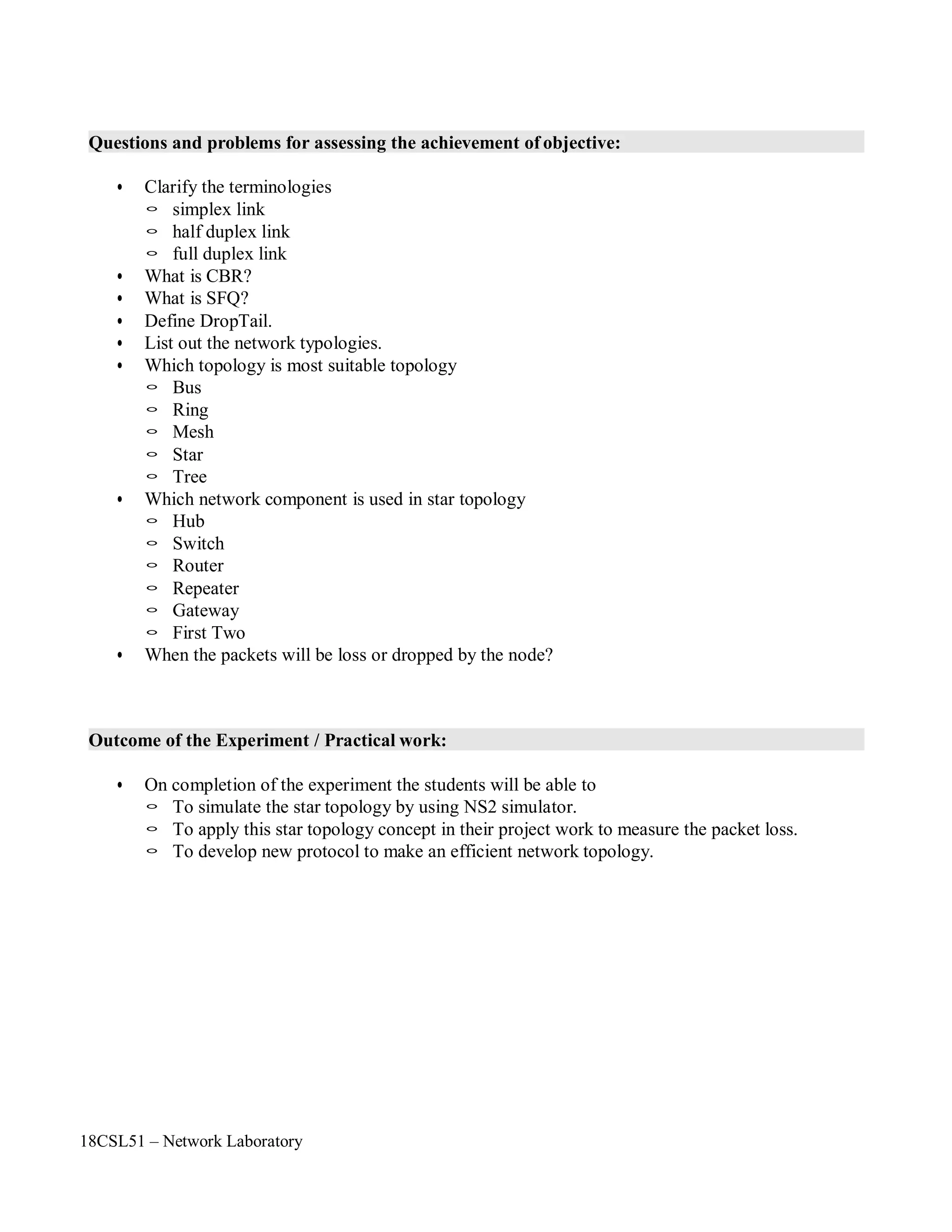 18CSL51 – Network Laboratory
Questions and problems for assessing the achievement of objective:
• Clarify the terminologies
◦ simplex link
◦ half duplex link
◦ full duplex link
• What is CBR?
• What is SFQ?
• Define DropTail.
• List out the network typologies.
• Which topology is most suitable topology
◦ Bus
◦ Ring
◦ Mesh
◦ Star
◦ Tree
• Which network component is used in star topology
◦ Hub
◦ Switch
◦ Router
◦ Repeater
◦ Gateway
◦ First Two
• When the packets will be loss or dropped by the node?
Outcome of the Experiment / Practical work:
• On completion of the experiment the students will be able to
◦ To simulate the star topology by using NS2 simulator.
◦ To apply this star topology concept in their project work to measure the packet loss.
◦ To develop new protocol to make an efficient network topology.
 