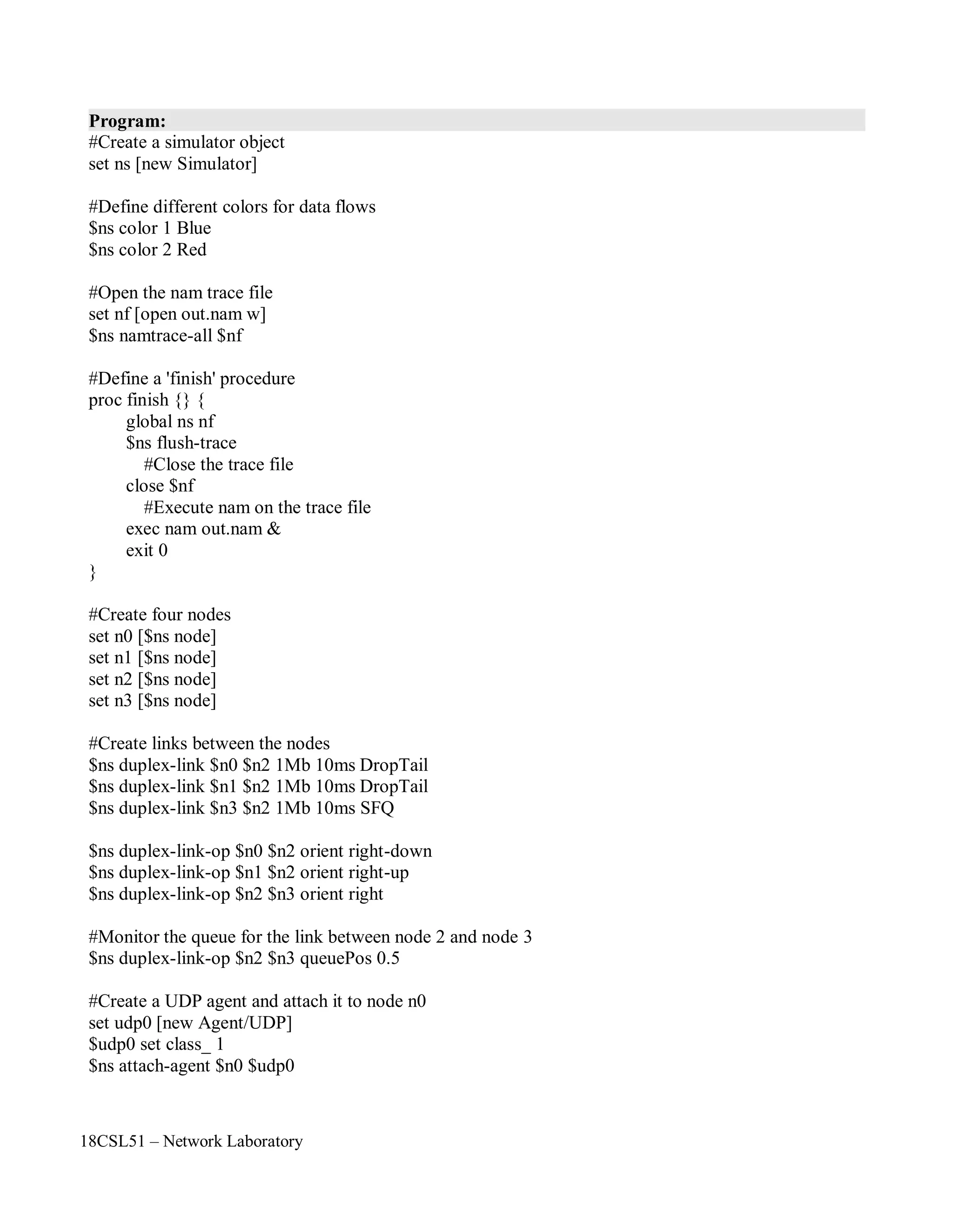 18CSL51 – Network Laboratory
Program:
#Create a simulator object
set ns [new Simulator]
#Define different colors for data flows
$ns color 1 Blue
$ns color 2 Red
#Open the nam trace file
set nf [open out.nam w]
$ns namtrace-all $nf
#Define a 'finish' procedure
proc finish {} {
global ns nf
$ns flush-trace
#Close the trace file
close $nf
#Execute nam on the trace file
exec nam out.nam &
exit 0
}
#Create four nodes
set n0 [$ns node]
set n1 [$ns node]
set n2 [$ns node]
set n3 [$ns node]
#Create links between the nodes
$ns duplex-link $n0 $n2 1Mb 10ms DropTail
$ns duplex-link $n1 $n2 1Mb 10ms DropTail
$ns duplex-link $n3 $n2 1Mb 10ms SFQ
$ns duplex-link-op $n0 $n2 orient right-down
$ns duplex-link-op $n1 $n2 orient right-up
$ns duplex-link-op $n2 $n3 orient right
#Monitor the queue for the link between node 2 and node 3
$ns duplex-link-op $n2 $n3 queuePos 0.5
#Create a UDP agent and attach it to node n0
set udp0 [new Agent/UDP]
$udp0 set class_ 1
$ns attach-agent $n0 $udp0
 