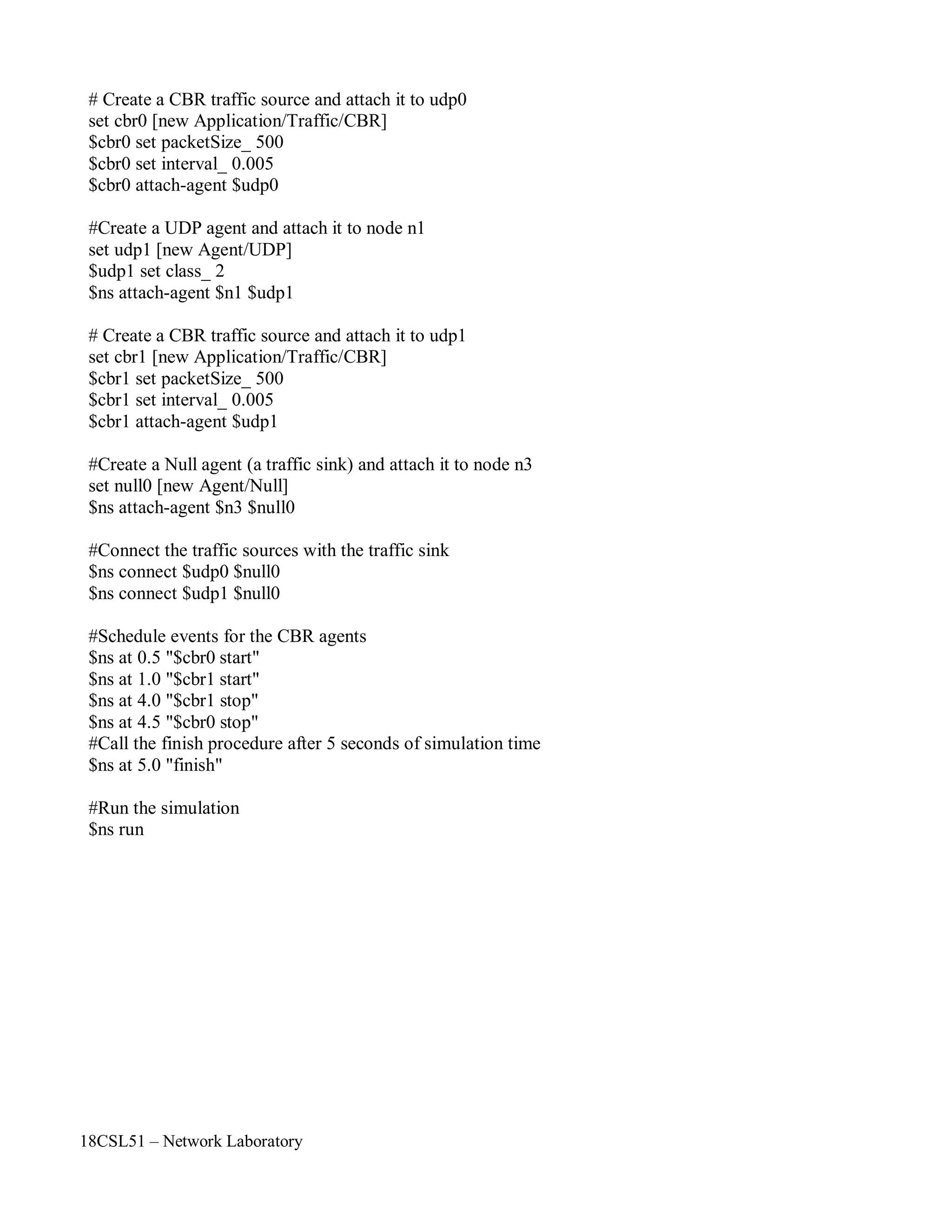 18CSL51 – Network Laboratory
# Create a CBR traffic source and attach it to udp0
set cbr0 [new Application/Traffic/CBR]
$cbr0 set packetSize_ 500
$cbr0 set interval_ 0.005
$cbr0 attach-agent $udp0
#Create a UDP agent and attach it to node n1
set udp1 [new Agent/UDP]
$udp1 set class_ 2
$ns attach-agent $n1 $udp1
# Create a CBR traffic source and attach it to udp1
set cbr1 [new Application/Traffic/CBR]
$cbr1 set packetSize_ 500
$cbr1 set interval_ 0.005
$cbr1 attach-agent $udp1
#Create a Null agent (a traffic sink) and attach it to node n3
set null0 [new Agent/Null]
$ns attach-agent $n3 $null0
#Connect the traffic sources with the traffic sink
$ns connect $udp0 $null0
$ns connect $udp1 $null0
#Schedule events for the CBR agents
$ns at 0.5 "$cbr0 start"
$ns at 1.0 "$cbr1 start"
$ns at 4.0 "$cbr1 stop"
$ns at 4.5 "$cbr0 stop"
#Call the finish procedure after 5 seconds of simulation time
$ns at 5.0 "finish"
#Run the simulation
$ns run
 