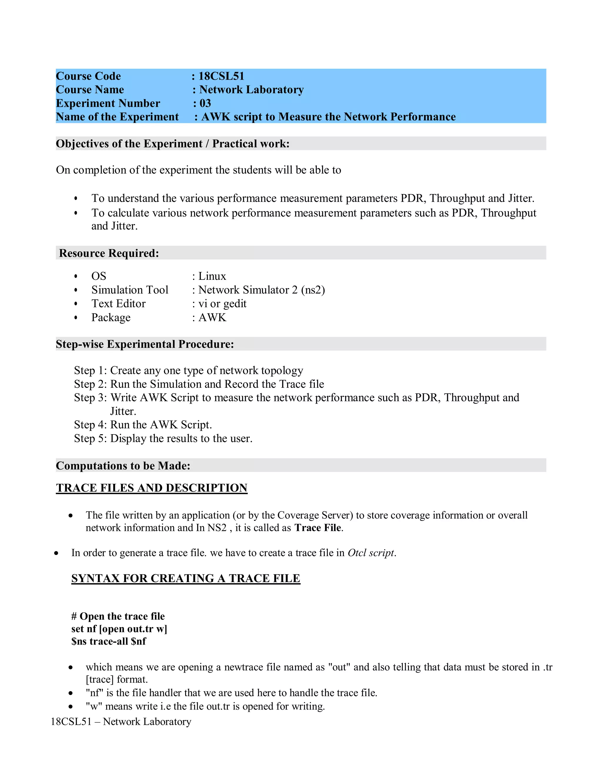 18CSL51 – Network Laboratory
Objectives of the Experiment / Practical work:
Resource Required:
Step-wise Experimental Procedure:
Computations to be Made:
On completion of the experiment the students will be able to
• To understand the various performance measurement parameters PDR, Throughput and Jitter.
• To calculate various network performance measurement parameters such as PDR, Throughput
and Jitter.
• OS : Linux
• Simulation Tool : Network Simulator 2 (ns2)
• Text Editor : vi or gedit
• Package : AWK
Step 1: Create any one type of network topology
Step 2: Run the Simulation and Record the Trace file
Step 3: Write AWK Script to measure the network performance such as PDR, Throughput and
Jitter.
Step 4: Run the AWK Script.
Step 5: Display the results to the user.
TRACE FILES AND DESCRIPTION
 The file written by an application (or by the Coverage Server) to store coverage information or overall
network information and In NS2 , it is called as Trace File.
 In order to generate a trace file. we have to create a trace file in Otcl script.
SYNTAX FOR CREATING A TRACE FILE
# Open the trace file
set nf [open out.tr w]
$ns trace-all $nf
 which means we are opening a newtrace file named as "out" and also telling that data must be stored in .tr
[trace] format.
 "nf" is the file handler that we are used here to handle the trace file.
 "w" means write i.e the file out.tr is opened for writing.
Course Code : 18CSL51
Course Name : Network Laboratory
Experiment Number : 03
Name of the Experiment : AWK script to Measure the Network Performance
 