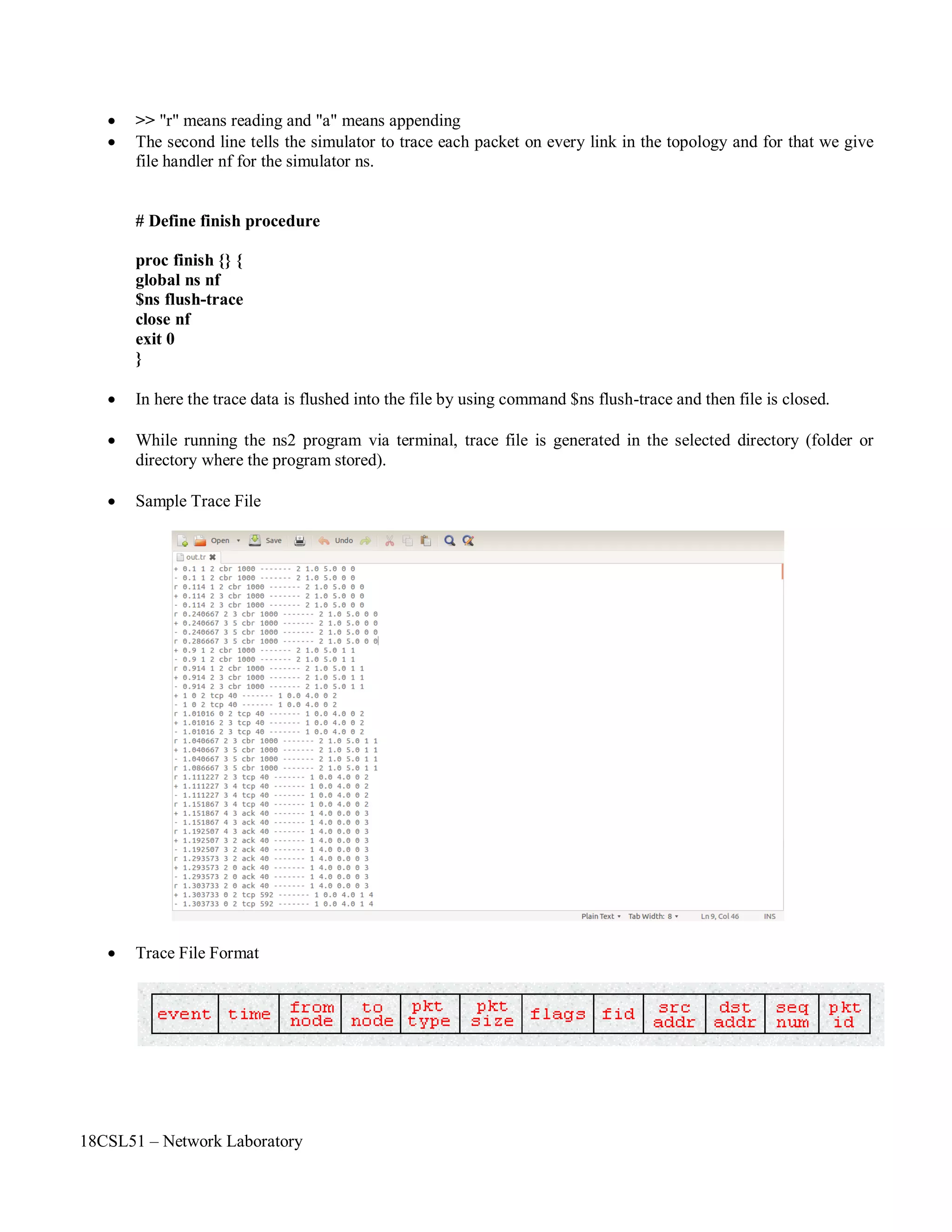 18CSL51 – Network Laboratory
 >> "r" means reading and "a" means appending
 The second line tells the simulator to trace each packet on every link in the topology and for that we give
file handler nf for the simulator ns.
# Define finish procedure
proc finish {} {
global ns nf
$ns flush-trace
close nf
exit 0
}
 In here the trace data is flushed into the file by using command $ns flush-trace and then file is closed.
 While running the ns2 program via terminal, trace file is generated in the selected directory (folder or
directory where the program stored).
 Sample Trace File
 Trace File Format
 