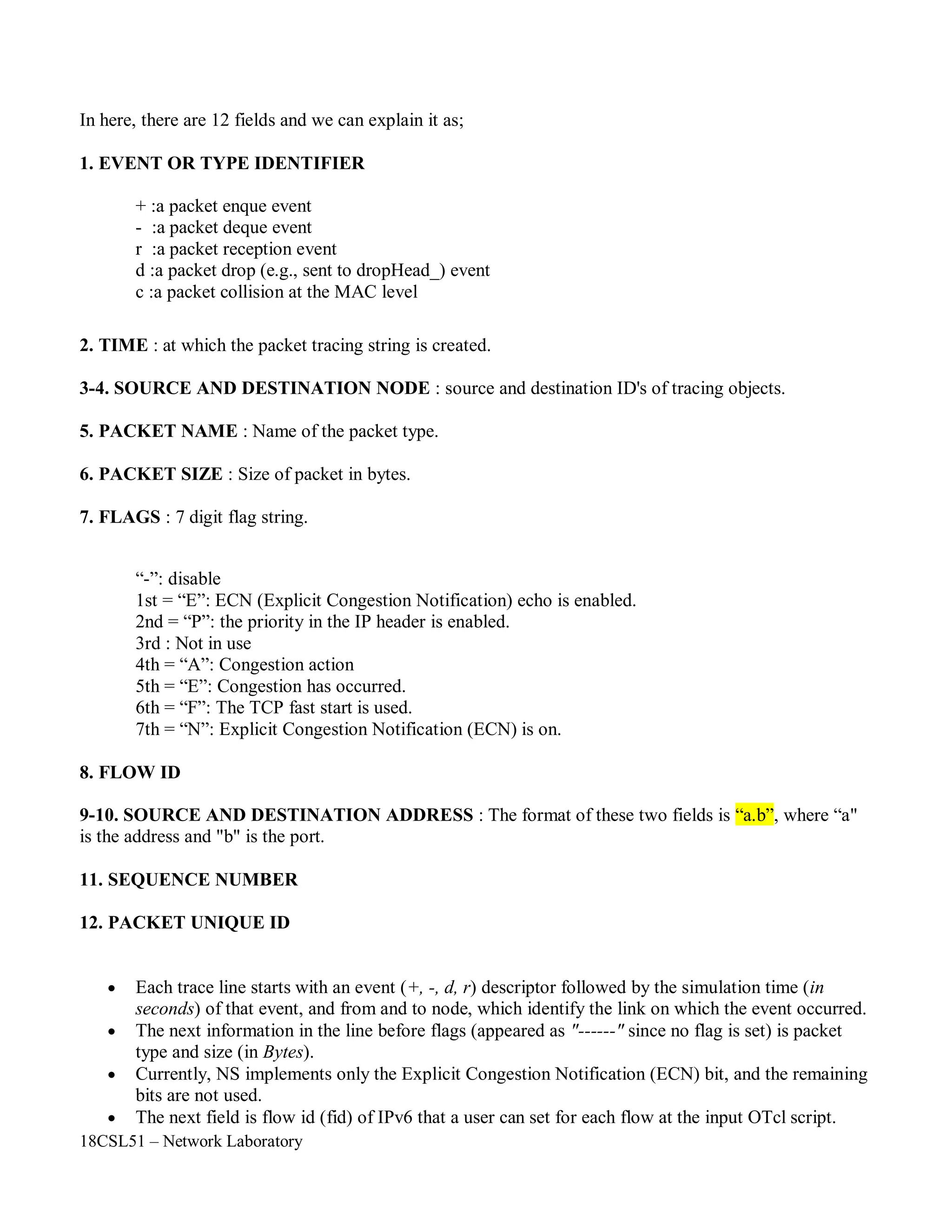 18CSL51 – Network Laboratory
In here, there are 12 fields and we can explain it as;
1. EVENT OR TYPE IDENTIFIER
+ :a packet enque event
- :a packet deque event
r :a packet reception event
d :a packet drop (e.g., sent to dropHead_) event
c :a packet collision at the MAC level
2. TIME : at which the packet tracing string is created.
3-4. SOURCE AND DESTINATION NODE : source and destination ID's of tracing objects.
5. PACKET NAME : Name of the packet type.
6. PACKET SIZE : Size of packet in bytes.
7. FLAGS : 7 digit flag string.
“-”: disable
1st = “E”: ECN (Explicit Congestion Notification) echo is enabled.
2nd = “P”: the priority in the IP header is enabled.
3rd : Not in use
4th = “A”: Congestion action
5th = “E”: Congestion has occurred.
6th = “F”: The TCP fast start is used.
7th = “N”: Explicit Congestion Notification (ECN) is on.
8. FLOW ID
9-10. SOURCE AND DESTINATION ADDRESS : The format of these two fields is “a.b”, where “a"
is the address and "b" is the port.
11. SEQUENCE NUMBER
12. PACKET UNIQUE ID
 Each trace line starts with an event (+, -, d, r) descriptor followed by the simulation time (in
seconds) of that event, and from and to node, which identify the link on which the event occurred.
 The next information in the line before flags (appeared as "------" since no flag is set) is packet
type and size (in Bytes).
 Currently, NS implements only the Explicit Congestion Notification (ECN) bit, and the remaining
bits are not used.
 The next field is flow id (fid) of IPv6 that a user can set for each flow at the input OTcl script.
 